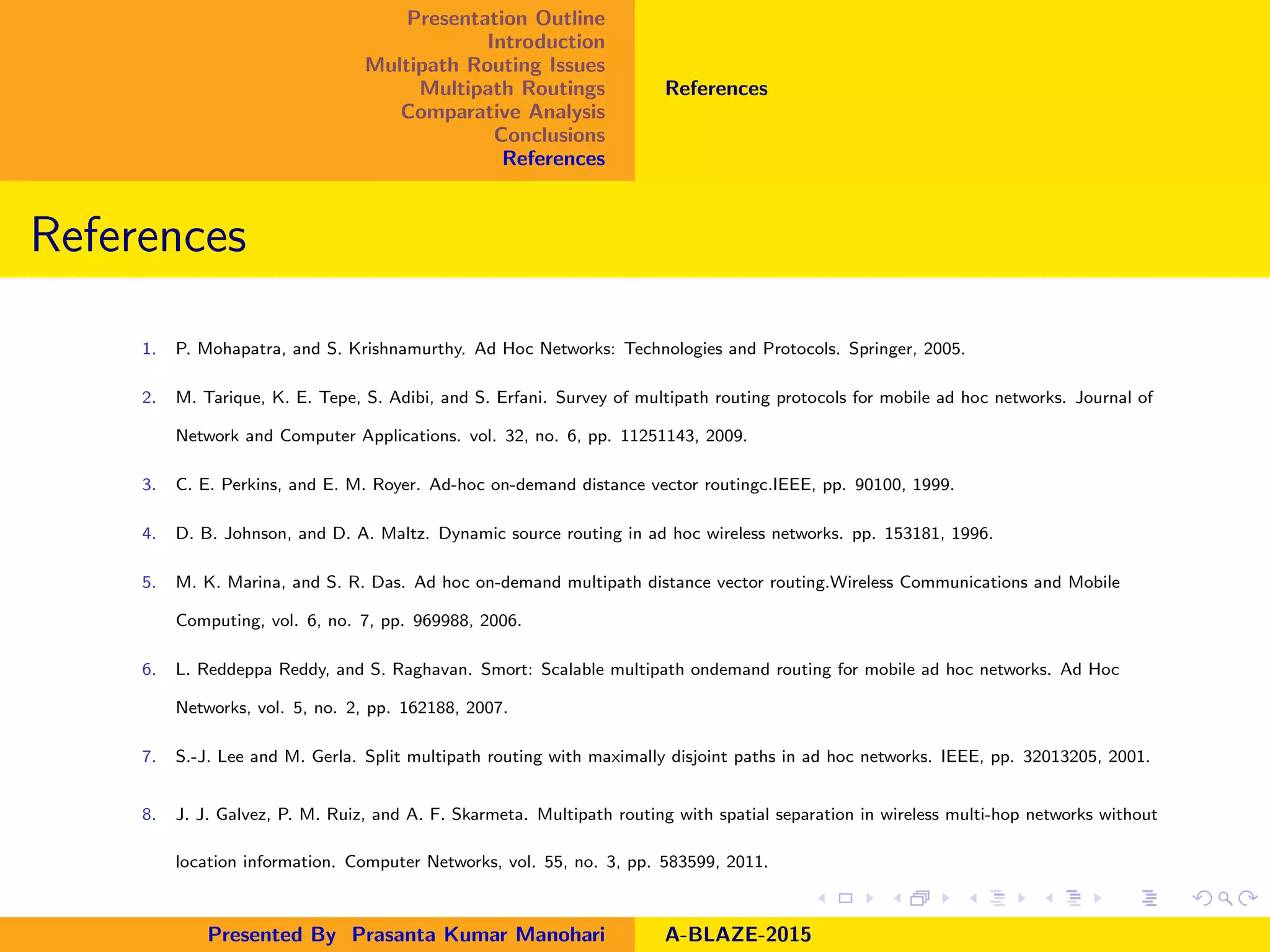 Presentation Outline
Introduction
Multipath Routing Issues
Multipath Routings
Comparative Analysis
Conclusions
References
References
References
1. P. Mohapatra, and S. Krishnamurthy. Ad Hoc Networks: Technologies and Protocols. Springer, 2005.
2. M. Tarique, K. E. Tepe, S. Adibi, and S. Erfani. Survey of multipath routing protocols for mobile ad hoc networks. Journal of
Network and Computer Applications. vol. 32, no. 6, pp. 11251143, 2009.
3. C. E. Perkins, and E. M. Royer. Ad-hoc on-demand distance vector routingc.IEEE, pp. 90100, 1999.
4. D. B. Johnson, and D. A. Maltz. Dynamic source routing in ad hoc wireless networks. pp. 153181, 1996.
5. M. K. Marina, and S. R. Das. Ad hoc on-demand multipath distance vector routing.Wireless Communications and Mobile
Computing, vol. 6, no. 7, pp. 969988, 2006.
6. L. Reddeppa Reddy, and S. Raghavan. Smort: Scalable multipath ondemand routing for mobile ad hoc networks. Ad Hoc
Networks, vol. 5, no. 2, pp. 162188, 2007.
7. S.-J. Lee and M. Gerla. Split multipath routing with maximally disjoint paths in ad hoc networks. IEEE, pp. 32013205, 2001.
8. J. J. Galvez, P. M. Ruiz, and A. F. Skarmeta. Multipath routing with spatial separation in wireless multi-hop networks without
location information. Computer Networks, vol. 55, no. 3, pp. 583599, 2011.
Presented By Prasanta Kumar Manohari A-BLAZE-2015
 