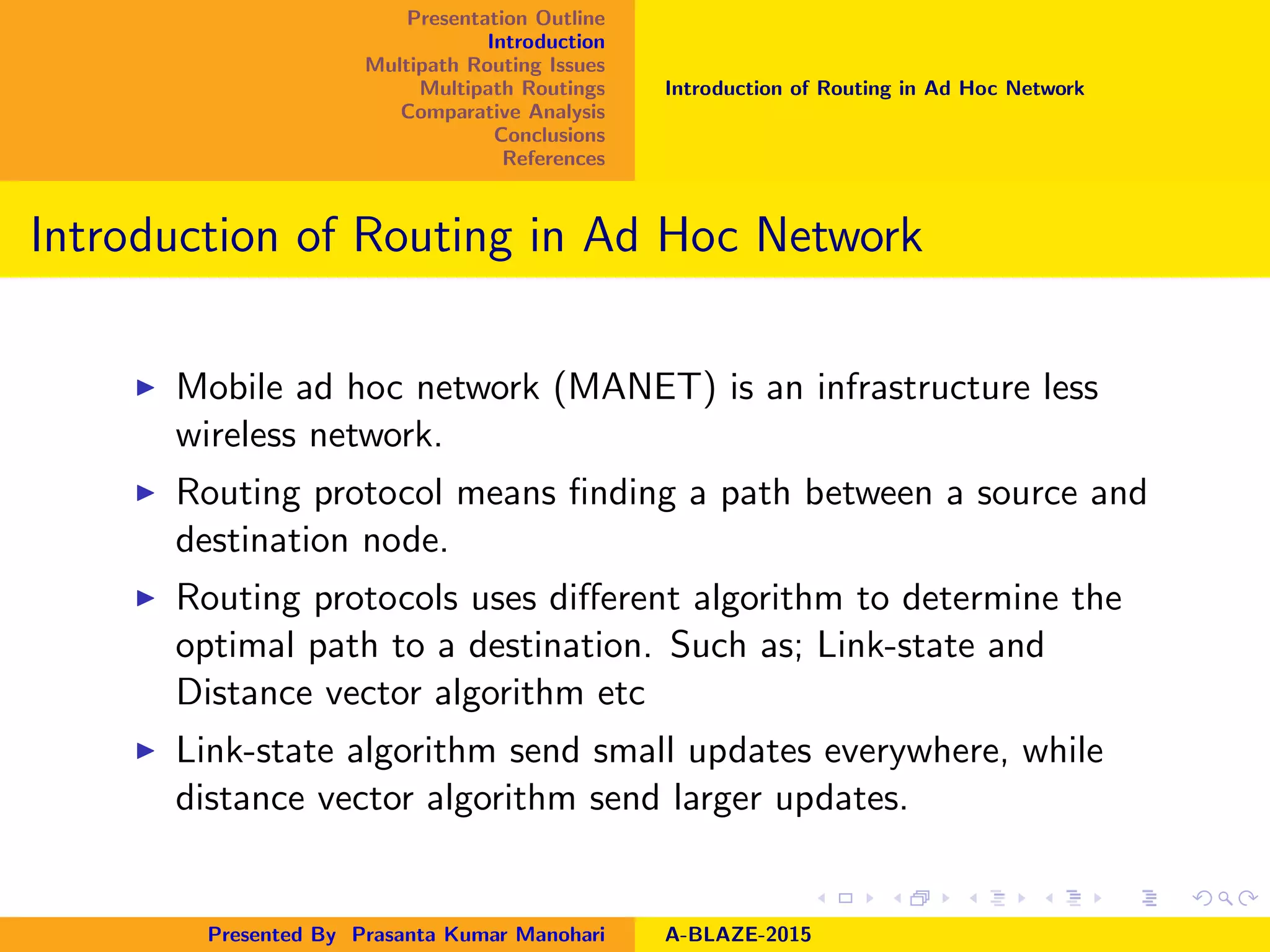 Presentation Outline
Introduction
Multipath Routing Issues
Multipath Routings
Comparative Analysis
Conclusions
References
Introduction of Routing in Ad Hoc Network
Introduction of Routing in Ad Hoc Network
Mobile ad hoc network (MANET) is an infrastructure less
wireless network.
Routing protocol means ﬁnding a path between a source and
destination node.
Routing protocols uses diﬀerent algorithm to determine the
optimal path to a destination. Such as; Link-state and
Distance vector algorithm etc
Link-state algorithm send small updates everywhere, while
distance vector algorithm send larger updates.
Presented By Prasanta Kumar Manohari A-BLAZE-2015
 