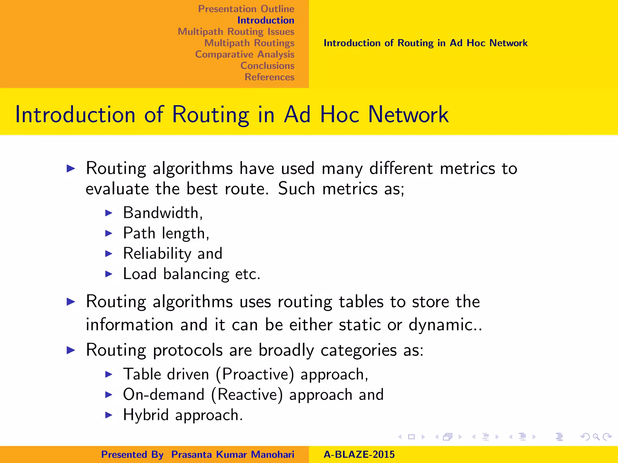 Presentation Outline
Introduction
Multipath Routing Issues
Multipath Routings
Comparative Analysis
Conclusions
References
Introduction of Routing in Ad Hoc Network
Introduction of Routing in Ad Hoc Network
Routing algorithms have used many diﬀerent metrics to
evaluate the best route. Such metrics as;
Bandwidth,
Path length,
Reliability and
Load balancing etc.
Routing algorithms uses routing tables to store the
information and it can be either static or dynamic..
Routing protocols are broadly categories as:
Table driven (Proactive) approach,
On-demand (Reactive) approach and
Hybrid approach.
Presented By Prasanta Kumar Manohari A-BLAZE-2015
 
