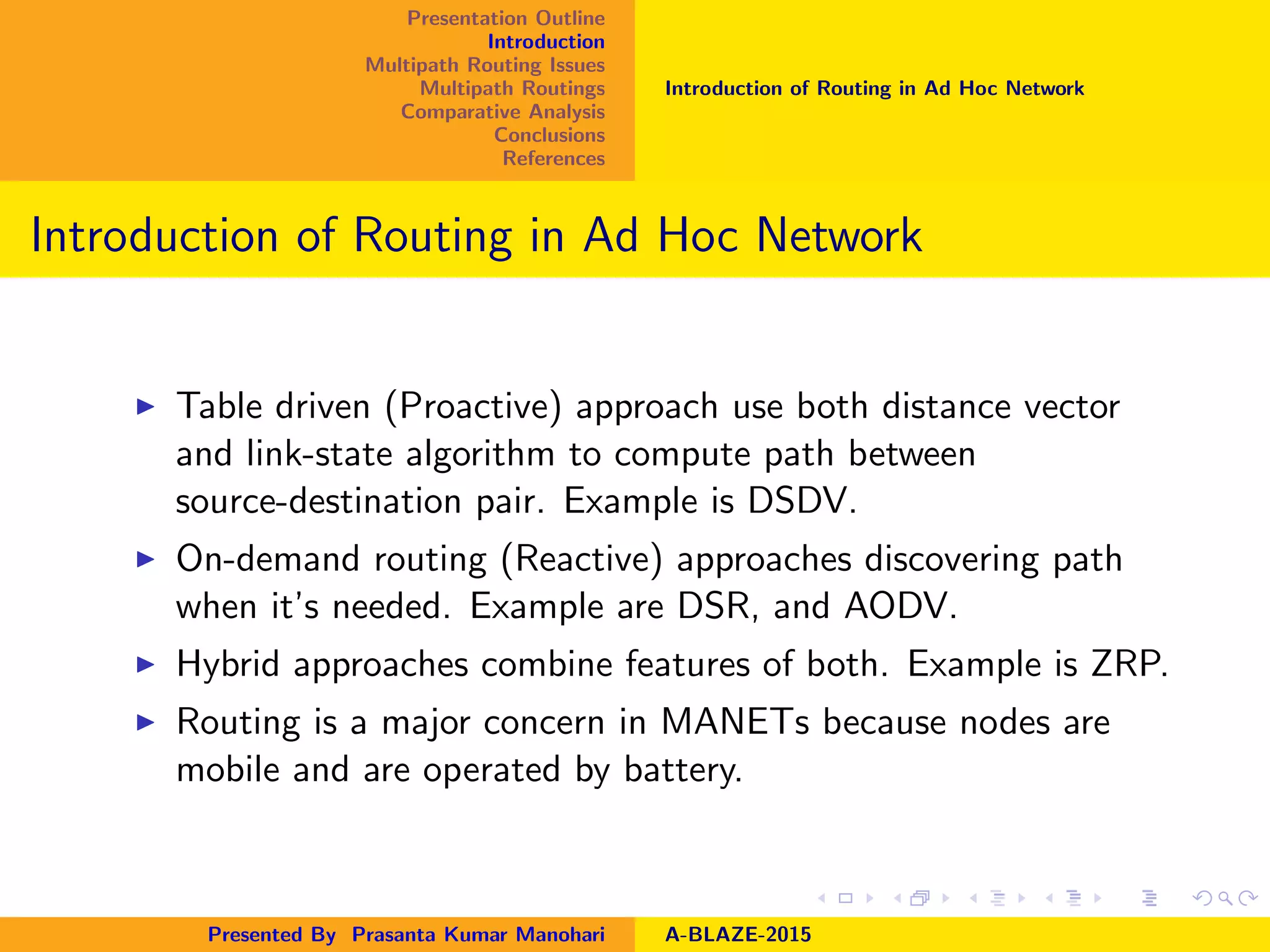 Presentation Outline
Introduction
Multipath Routing Issues
Multipath Routings
Comparative Analysis
Conclusions
References
Introduction of Routing in Ad Hoc Network
Introduction of Routing in Ad Hoc Network
Table driven (Proactive) approach use both distance vector
and link-state algorithm to compute path between
source-destination pair. Example is DSDV.
On-demand routing (Reactive) approaches discovering path
when it’s needed. Example are DSR, and AODV.
Hybrid approaches combine features of both. Example is ZRP.
Routing is a major concern in MANETs because nodes are
mobile and are operated by battery.
Presented By Prasanta Kumar Manohari A-BLAZE-2015
 