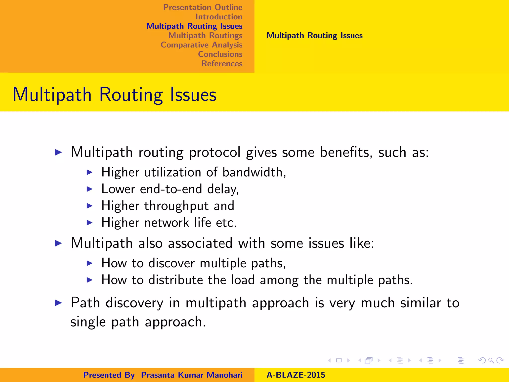 Presentation Outline
Introduction
Multipath Routing Issues
Multipath Routings
Comparative Analysis
Conclusions
References
Multipath Routing Issues
Multipath Routing Issues
Multipath routing protocol gives some beneﬁts, such as:
Higher utilization of bandwidth,
Lower end-to-end delay,
Higher throughput and
Higher network life etc.
Multipath also associated with some issues like:
How to discover multiple paths,
How to distribute the load among the multiple paths.
Path discovery in multipath approach is very much similar to
single path approach.
Presented By Prasanta Kumar Manohari A-BLAZE-2015
 