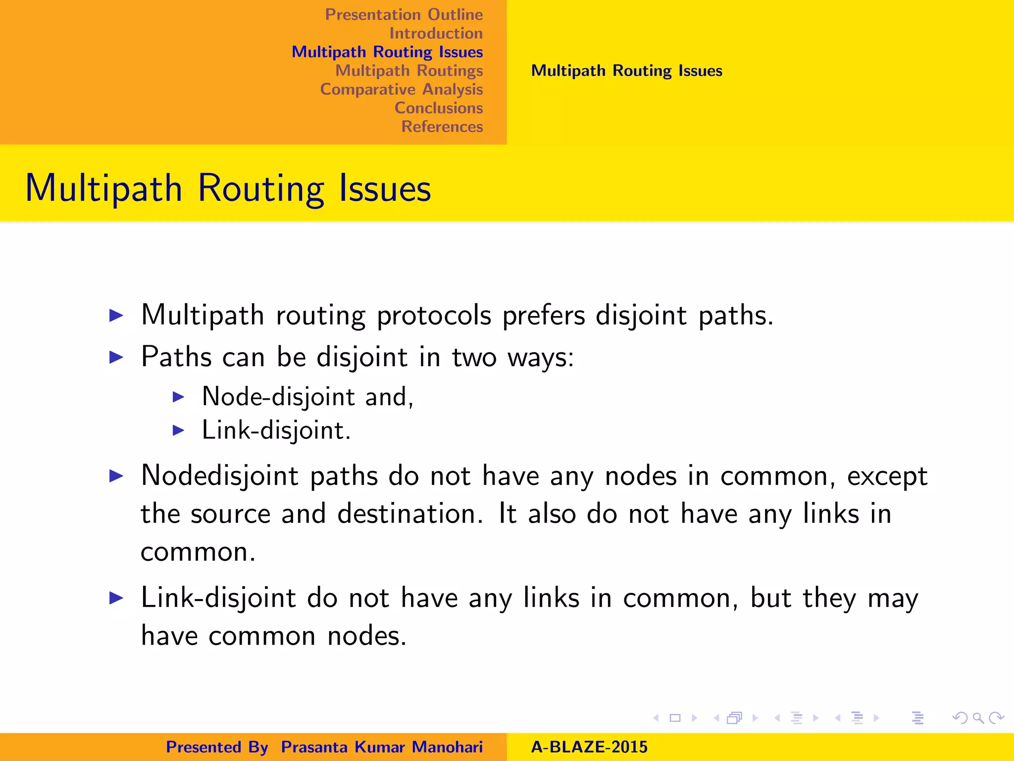 Presentation Outline
Introduction
Multipath Routing Issues
Multipath Routings
Comparative Analysis
Conclusions
References
Multipath Routing Issues
Multipath Routing Issues
Multipath routing protocols prefers disjoint paths.
Paths can be disjoint in two ways:
Node-disjoint and,
Link-disjoint.
Nodedisjoint paths do not have any nodes in common, except
the source and destination. It also do not have any links in
common.
Link-disjoint do not have any links in common, but they may
have common nodes.
Presented By Prasanta Kumar Manohari A-BLAZE-2015
 