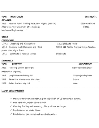 YEAR INSTITUTION CERTIFICATE
OBTAINED
2015 National Power Training Institute of Nigeria [NAPTIN] GSDP Certificate
2010 Cross River University of Technology B-ENG,
Mechanical Engineering
OTHER
CERTIFICATES________________________________________________________________________________________________
21015 Leadership and management Abuja graduate school
2014 Combine cylcle Operation and HRSG SEPCO 111-Paciftic Training Centre,Papalato
power plant, Ogun State.
2011 Certificate of national service Delta State
EXPERIENCE
YEAR COMPANY DISIGNATION
2015 Transcorp Ughelli power plc Field Trainee Engineer
(Mechanical Engineer)
2013 Lympson Leosetino Nig ltd Site/Project Engineer.
2011 Delta Line Maintenance Workshop Intern
2009 Lilleker Brothers Nig. Ltd Intern
____________________________________________________________________________________________________________________
MAJOR JOBS HANDLED
 Major, combustion and Hot Gas path inspection on GE frame 9 gas turbine.
 Field Operator, Ughelli power station.
 Cleaning, flushing and mounting of lube oil heat exchanger.
 Installation of air intake filters .
 Installation of gas control and speed ratio valves.
 