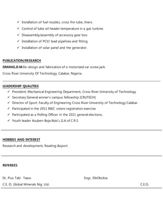  Installation of fuel nozzles, cross fire tube, liners.
 Control of lube oil header temperature in a gas turbine.
 Disassembly/assembly of accessory gear box.
 Installation of PCV/ lead pipelines and fitting.
 Installation of solar panel and the generator.
PUBLICATION/RESEARCH
OMANG,D.M.Re-design and fabrication of a motorized car screw jack.
Cross River University Of Technology, Calabar, Nigeria.
____________________________________________________________________________________________________________________
LEADERSHIP QUALITIES
 President, Mechanical Engineering Department, Cross River University of Technology
 Secretary General winner’s campus fellowship [CRUTECH]
 Director of Sport. Faculty of Engineering Cross River University of Technology Calabar.
 Participated in the 2011 INEC voters registration exercise
 Participated as a Polling Officer in the 2011 general elections.
 Youth leader Asuben-Boje.Boki L.G.A of C.R.S
HOBBIES AND INTEREST
Research and development, Reading &sport.
REFEREES:
Dr, Pius Tabi Tawo Engr, EfeOkobia
C.E. O, Global Minerals Nig. Ltd. C.E.O,
 