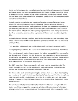 Just beyond a housing complex mostly habituated by scientist the mulling congestion dissipated
and Rianne opened Dark Rider up to an anxious trot. The Cheese Field was clustered by artists
at work and on looking admirers but 200 meters in the crowd had dwindled to almost nothing.
The end of the paved surfaces terminated at about the same place and the unreinforced cavern
slowly twisted into darkness.
A couple hundred meters farther and Rianne was flagged by a couple of wide eyed Mercs
straining to find something hidden outside the dancing misty red penumbra of a tactical
flashlight thrusting its beam into the wounded mass of stone. Dark rider had no forward beam
just the subtle glitter of blue LED lights that flit like sprites in the darkness as she hustled over
the uneven terrain. Although Dark Rider's panting engine could be heard moving toward them,
the Mercs were confused seeing nothing approaching till the red beam landed directly on the
bike.
It was Mikey Frank, and Dyler Lions from her SLM unit. She slowed to a stop and laughed as the
2 boys panicked in fear of MPO fines that could be quite obtuse for what they saw as overpaid,
underage Mercs.
"Free Scotland!" Rianne hailed. And the two boys scurried from their rat holes like rodents.
"Changeling?" they questioned. But it could be no one else moving blind through the darkness.
They were desperately seeking the secret tunnel that fed into passage 116. They were on a five
day pass and bored stiff before they had wasted their first. They had small packs and intended
to spend a few days wandering about hoping for something freakish and weird. Rianne said she
had the same idea and assured them that if she should find it she would tell them after and
burnt off before they could make any more requests.
She didn't know where the entrance was. She only knew it was far towards the end of the
cavern and tucked in a nook so that one might not see it at all scanning the bore wounded
surfaces. She counted on her preternatural instinct to guide her.
She slowed as the cavity terminated, scanning the darkness. There was a chunk of stone jutting
out from the cul-de-sac of swiss that natural occluded a facet. she wound her bike around loose
rocks and debris. behind a sizable boulder, at the foot of the hidden face a bore opening cut
down at 45 degrees a strange cold pocket hovered at the mouth and the sharp pinch of ionized
air met her nose.
The tunnel was vitrified smooth and debris free. The funnel of the bore was tight but Rianne
tucked herself into racing position and opened up in that 1000 meter stretch of twisting and
winding terrain. She had mere centimeters of clearance overhead. Still she managed to attain a
 