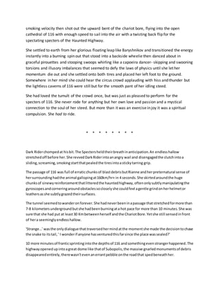 smoking velocity then shot out the upward bent of the chariot bore, flying into the open
cathedral of 116 with enough speed to sail into the air with a twisting back flip for the
spectating specters of the Haunted Highway.
She settled to earth from her glorious floating leap like Baryshnikov and transitioned the energy
instantly into a burning spin out that stood into a backside wheelie then danced about in
graceful pirouettes and stooping swoops whirling like a capoeira dancer- skipping and swooning
torsions and illusory imbalances that seemed to defy the laws of physics until she let her
momentum die out and she settled onto both tires and placed her left foot to the ground.
Somewhere in her mind she could hear the circus crowd applauding with hiss and thunder but
the lightless caverns of 116 were still but for the smooth pant of her idling steed.
She had loved the tumult of the crowd once, but was just as pleased to perform for the
specters of 116. She never rode for anything but her own love and passion and a mystical
connection to the soul of her steed. But more than it was an exercise in joy it was a spiritual
compulsion. She had to ride.
* * * * * * * *
Dark Riderchompedat hisbit.The Spectersheldtheirbreathinanticipation.An endlesshallow
stretchedoff before her.She revvedDarkRiderintoanangry wail and disengagedthe clutchintoa
sliding,screaming,smokingstartthatpealedthe tiresintoastickytarring grip.
The passage of 116 was full of erraticchunksof blastdebrisbutRianne andherpreternatural sense of
hersurroundinghadthe animal gallopingat160km/hr+ in 4 seconds.She skirtedaroundthe huge
chunksof sinewyreinforcementthatlitteredthe hauntedhighway,oftenonlysubtlymanipulatingthe
gyroscopesandcorneringaroundobstaclessocloselyshe couldfeel agentle grindonherhelmetor
leathersasshe subtlygrazedtheirsurfaces.
The tunnel seemedtowanderonforever.She hadneverbeeninapassage thatstretchedformore than
7-8 kilometersundergroundbutshe hadbeenburningata hot pace for more than 10 minutes.She was
sure that she had put at least30 Kmbetweenherself andthe ChariotBore.Yetshe still sensedinfront
of hera seeminglyendlesshallow.
'Strange…' wasthe onlydialogue that traversedhermindatthe momentshe made the decisiontochase
the snake to itstail,' I wonderif anyone hasventuredthisfarsince the place wassealed?'
10 more minutesof franticsprintingintothe depthsof 116 andsomethingevenstrangerhappened.The
highwayopenedupintoagreat dome like thatof Subopolis,the massive gnarledmonumentsof debris
disappearedentirely,therewasn'tevenanerrantpebble onthe roadthat spedbeneathher.
 
