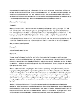 Rianne'spreternatural senseof herenvironmenttoldherlittle…ornothing.The truthshe admittedto
herself,asshe priedoff herhelmettopeerintothe darkdepthswithhernakedotherworldlyeyes,'This
thingcouldgo on foreverforall Ican tell'.The mostpointedandfrightening oddity wasthatRianne's
preternatural sensesandotherworldlyeyestoldherthere wasnothing beneath herorDarkRiderexcept
a normalizingforce thatengagedafallingsurface whereverthe groundhadoughtto be.
She shouldhave beenleery.
She wasn't.
She revvedDarkRiderto a shrill screamand sentthe mostof the torque to the gyroscopes.She and
Dark Riderbeganto dance like courtingswans,spinningentanglements, tragicdramaticmomentsas
Dark Rider'sgyroscopicflywheels were manipulatedtocreate impossible perceivedimbalances.All the
beautyandgrace performedforthe rapture of the dancersand the delightof the spectersof 116.
…and the depthsof the dome seemedtostretchoutinfinitelyinall directions. Withnothingbeneathher
she feltlike she waspirouettingonapinpointprecipicethatfell intoaneternal well of emptyspace.
She shouldhave beenfrightened .
She wasn't.
She shouldhave beencautious.
She wasn't.
She was AnnaPavlova performingher fatal ballet. He wasVaslavNijinsky gracefullyleapingand
swoopingincounterpointthenunison.Everygesture,everytragicplunge,everyamorousturnandheart
rendingdiplandingeversodelicatelyonthe surface of an everexpandingseasoas to bell the surface of
the watersin a woven expanse of radiatingringswitheverytouchof the pointedslipper.Yetnever even
an errant dropwouldsplash.
Thenup-lightsilluminatedeverythingandtheywere ona greatstage movingto a hauntingnocturne
singingmournfullyfromapitthat separatedthe performance fromthe invisibleattendeesof the hall.
Andthe visionbegantobe intenselyvividandreal.Soreal she couldsmell the sweatfromthe playersin
the pit andthe starch fromthe collars chokingthe necksand perfume drowningthe breastsof the
attendeesof the hall. Soreal itseemedplaintoherpreternatural sensesandotherworldlyeyes.Even
the hypnogogicsymphonywasoccasionallyinterruptedbyashamefullystifledcoughintoasilken
kerchief.
Withouta momentstransitionorfracturedbreakthe strange immersingwakingvisionwandered
seamlessly,perfectlyandunnoticeablyinstantaneouslyfromagreattheatrical hall where the elite come
to be entertainedinhighculture, tounderthe MainTent of the circus were the Rabble come toseekthe
strange and wondrous, the slapstickandthe infantile, the curiousandprofane,anythingtospeedthem
away,if onlyfor a moment,fromthe pitswere theyfacelesslysweatawaytheirdaysandlives.
 
