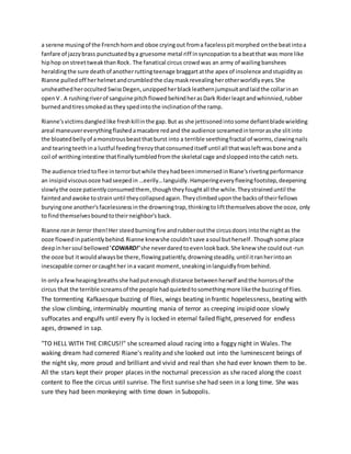 a serene musingof the Frenchhornand oboe cryingout froma facelesspitmorphed onthe beatintoa
fanfare of jazzybrass punctuatedbya gruesome metal riff insyncopation toa beatthat was more like
hiphop onstreettweakthanRock. The fanatical circus crowdwas an army of wailingbanshees
heraldingthe sure deathof anotherruttingteenage braggartatthe apex of insolence andstupidityas
Rianne pulledoff herhelmetandcrumbledthe claymaskrevealingherotherworldlyeyes.She
unsheathedherocculted SwissDegen,unzippedherblackleathernjumpsuitandlaidthe collarinan
openV . A rushingriverof sanguine pitchflowedbehindherasDark Riderleaptandwhinnied,rubber
burnedandtiressmokedasthey spedintothe inclinationof the ramp.
Rianne'svictimsdangledlike freshkillinthe gap.But as she jettisonedintosome defiantbladewielding
areal maneuvereverythingflashedamacabre redand the audience screamedinterrorasshe slitinto
the bloatedbellyof amonstrousbeastthatburst into a terrible seethingfractal of worms,clawingnails
and tearingteethina lustful feedingfrenzythatconsumeditself until all thatwasleftwasbone anda
coil of writhingintestine thatfinallytumbledfromthe skeletal cage andsloppedintothe catch nets.
The audience triedtoflee interrorbutwhile theyhadbeenimmersedinRiane'srivetingperformance
an insipidviscousooze hadseepedin …eerily…languidly.Hamperingeveryfleeingfootstep,deepening
slowlythe ooze patientlyconsumedthem,thoughtheyfoughtall the while.Theystraineduntil the
faintedandawoke tostrain until theycollapsedagain.Theyclimbeduponthe backsof theirfellows
buryingone another'sfacelessnessinthe drowningtrap,thinkingtoliftthemselvesabove the ooze, only
to findthemselvesboundtotheirneighbor'sback.
Rianne ran in terror then!Her steedburningfire andrubberoutthe circusdoors intothe nightas the
ooze flowedinpatientlybehind.Rianne knewshe couldn'tsave asoul butherself.Thoughsome place
deepinhersoul bellowed 'COWARD!' she neverdaredtoevenlookback.She knew she couldout-run
the ooze but itwouldalwaysbe there,flowingpatiently,drowningsteadily,until itranherintoan
inescapable cornerorcaughther ina vacant moment,sneakinginlanguidlyfrombehind.
In onlya fewheapingbreathsshe hadputenoughdistance betweenherself andthe horrorsof the
circus that the terrible screamsof the people hadquietedtosomethingmore likethe buzzingof flies.
The tormenting Kafkaesque buzzing of flies, wings beating in frantic hopelessness, beating with
the slow climbing, interminably mounting mania of terror as creeping insipid ooze slowly
suffocates and engulfs until every fly is locked in eternal failed flight, preserved for endless
ages, drowned in sap.
"TO HELL WITH THE CIRCUS!!" she screamed aloud racing into a foggy night in Wales. The
waking dream had cornered Riane's reality and she looked out into the luminescent beings of
the night sky, more proud and brilliant and vivid and real than she had ever known them to be.
All the stars kept their proper places in the nocturnal precession as she raced along the coast
content to flee the circus until sunrise. The first sunrise she had seen in a long time. She was
sure they had been monkeying with time down in Subopolis.
 