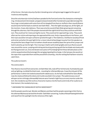 of the former.She tooka bountyof pride inbreakingsome ruttingteenage braggartatthe apex of
insolence andstupidity.
Once the volunteers(orvictims)hadbeen paradedtothe frontand centerlike championsenteringthe
ring, introducedandinterviewed,preppedandpositioned(often hoistedand suspended amongstthe
fieryrings instraitjacketswithsome formof fruitdangledfromthemor stuffedintheirmouth) Rianne
wouldslipherhelmetbackonandkick start Dark Rider… Thenthe lights wouldgo out,all the lights,all
the monitors.Itwas utterdarkness.There wasonlythe soundof Dark Ridergroaningand screaming
throughthe utterness. Butif the people strainedwiththe rightkindof focustheycouldsee withtheir
ears.Theycould see her maneuveringthe course.Theycould seeherapproachinga ramp. Theycould
oftensee hervictimswhimperingasshe approachedthe crest.Anda ringwouldburstintoflames,and
theireyeswouldbe rentopenasRianne spiraledthrough it.ThenDarkness.AndRianne wouldpullfront
and centerandwhenthe spot lighthither a meanindustrial beatbegantopulse fromthe speakersas
she pulled the SwissDegenfromitsleathernsheathwovenstealthilydownthe spineof herjumperand
helditvaliantlyupintothe light.ThenmovinginrhythmwithstrobinglightsandmusicRianne would
race aroundthe course jumpingandtrickingandstuntingandtoyingwiththe herblade andslowlywith
terrifyingprecisioncut,slice andskewereverypiece of fruitdanglingfromthose delicate placesasher
victimsswayedandwrithedamongstthe swingingmigratingfieryhoops.Inthe lastpassshe wouldcut
the ropesthat suspendedthemandtheywouldfall screaming…intothe nettingthathadbeenraisedto
catch them.
The audience lovedit.
The victimsdidn't.
ThenRianne returnedfrontandcenter,letDarkRideridle,tookoff herhelmetand,illuminatedbyspot
and up lighting,crumbledthe blackmask…revealingher otherworldly eyes. Itwasthe onlypart of the
performance inwhich she lookedoutwardwithnaked oculus.Asshe hadunsheathedherSwissBlade,
nowshe slowlywithdrewthe ebonyredrivuletsoccultedinherjumper.The audiencewasasea of
whispersasherstrikingly otherworldly featureswere framedintightfocusoneverymonitorunderthe
tent.She neededtosaylittle todrive afearsome mysteryintothe heartsandmindsof heraudience at
that moment.She neededonlytosay…
"I AMRIANNETHE CHANGLINGOFSCOTIA!GOOD NIGHT!"
Andthe people woulderupt.WonderandMysteryandAwe hadthe people swooningontheirfeetas
the otherworldly beauty twistedthe throttle- DarkRiderscreaming,rivuletsof bloodflowingbehindher-
and racedfrom the spotlightintothe reticence of the night.
 
