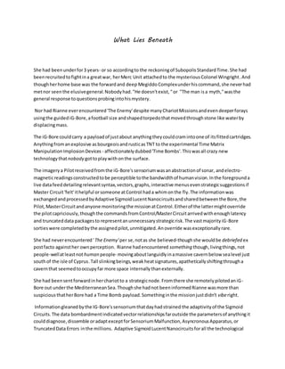 What Lies Beneath
She had beenunderfor3 years- or so accordingto the reckoningof SubopolisStandardTime.She had
beenrecruitedtofightina greatwar, herMerc Unit attachedto the mysteriousColonel Wingright.And
thoughherhome base was the forwardand deep Megiddo Complexunderhiscommand,she neverhad
metnor seenthe elusivegeneral.Nobodyhad."He doesn'texist,"or "The man isa myth,"wasthe
general response toquestionsprobingintohismystery.
Nor had Rianne everencountered'The Enemy'despite manyChariotMissionsandevendeeperforays
usingthe guidediG-Bore,afootball size andshapedtorpedothatmovedthroughstone like waterby
displacingmass.
The iG-Bore couldcarry a payloadof justabout anythingtheycouldcramintoone of itsfittedcartridges.
Anythingfromanexplosive asbourgeoisandrusticasTNT to the experimental Time Matrix
ManipulationImplosionDevices - affectionatelydubbed'Time Bombs'.Thiswasall crazy new
technologythatnobody gottoplaywithonthe surface.
The imagerya Pilotreceivedfromthe iG-Bore'ssensoriumwasanabstractionof sonar, andelectro-
magneticreadingsconstructedtobe perceptible tothe bandwidthof humanvision.Inthe foregrounda
live datafeeddetailingrelevantsyntax,vectors,graphs,interactive menusevenstrategicsuggestionsif
Master Circuit'felt'ithelpful orsomeone atControl hada whimonthe fly.The informationwas
exchangedandprocessedbyAdaptiveSigmoidLucentNanocircuitsandsharedbetweenthe Bore,the
Pilot,MasterCircuitandanyone monitoringthe missionatControl.Eitherof the lattermightoverride
the pilotcapriciously,thoughthe commandsfromControl/MasterCircuitarrivedwithenoughlatency
and truncateddata packagesto representanunnecessarystrategicrisk.The vastmajorityiG-Bore
sortieswere completedbythe assignedpilot,unmitigated.Anoverride wasexceptionallyrare.
She had neverencountered'The Enemy'per se,notas she believed-thoughshe wouldbe debriefed ex
postfacto againsther ownperception. Rianne hadencountered something though,livingthings,not
people-wellatleastnothuman people- movingaboutlanguidlyinamassive cavernbelow sealevel just
southof the isle of Cyprus.Tall slinkingbeings,weakheatsignatures,apatheticallyshiftingthrougha
cavernthat seemedtooccupyfar more space internallythanexternally.
She had beensentforwardinherchariotto a strategicnode.Fromthere she remotelypilotedaniG-
Bore out underthe MediterraneanSea.Thoughshe hadnot beeninformedRianne wasmore than
suspiciousthatherBore had a Time Bomb payload.Somethinginthe missionjustdidn't viberight.
Informationgleanedbythe IG-Bore'ssensoriumthatdayhadstrained the adaptivityof the Sigmoid
Circuits.The data bombardmentindicatedvectorrelationshipsfaroutside the parametersof anythingit
coulddiagnose,dissemble oradaptexceptforSensoriumMalfunction,AsyncronousApparatus,or
TruncatedData Errors inthe millions. Adaptive SigmoidLucentNanocircuitsforall the technological
 