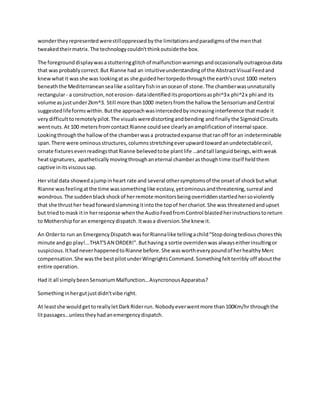 wondertheyrepresentedwerestilloppressedbythe limitationsandparadigmsof the menthat
tweakedtheirmatrix.The technologycouldn'tthinkoutsidethe box.
The foregrounddisplaywasastutteringglitchof malfunctionwarningsandoccasionallyoutrageousdata
that wasprobablycorrect.But Rianne had an intuitiveunderstandingof the AbstractVisual Feedand
knewwhatit wasshe was lookingatas she guidedhertorpedothroughthe earth'scrust 1000 meters
beneaththe Mediterraneansealike asolitaryfishinanoceanof stone.The chamberwasunnaturally
rectangular- a construction,noterosion- dataidentifieditsproportionsasphi^3x phi^2x phi and its
volume asjustunder2km^3. Still more than1000 metersfromthe hallow the SensoriumandCentral
suggestedlifeformswithin.Butthe approachwasintercededbyincreasinginterference thatmade it
verydifficulttoremotelypilot.The visualsweredistortingandbending andfinallythe SigmoidCircuits
wentnuts.At 100 metersfromcontact Rianne couldsee clearlyanamplificationof internal space.
Lookingthroughthe hallowof the chamberwasa protractedexpanse thatranoff for an indeterminable
span.There were ominousstructures, columnsstretchingeverupwardtowardanundetectableceil,
ornate fixturesevenreadingsthatRianne believedtobe plantlife …andtall languidbeings,withweak
heatsignatures, apatheticallymovingthroughaneternal chamberasthoughtime itself heldthem
captive initsviscoussap.
Her vital data showedajumpinheart rate and several othersymptomsof the onsetof shockbutwhat
Rianne wasfeelingatthe time wassomethinglike ecstasy,yetominousandthreatening,surreal and
wondrous.The suddenblackshockof herremote monitorsbeingoverriddenstartledhersoviolently
that she thrusther headforwardslammingitintothe topof herchariot.She was threatenedandupset
but triedtomask itin herresponse whenthe AudioFeedfromControl blastedherinstructionstoreturn
to Mothershipforan emergencydispatch.Itwasa diversion.She knew it.
An Orderto run an EmergencyDispatchwasforRiannalike tellingachild"Stopdoingtediouschoresthis
minute andgo play!...THAT'SAN ORDER!".Buthavinga sortie overridenwas alwayseitherinsultingor
suspicious.IthadneverhappenedtoRianne before.She waswortheverypoundof herhealthyMerc
compensation.She wasthe bestpilotunderWingrightsCommand.Somethingfeltterribly off aboutthe
entire operation.
Had it all simplybeenSensoriumMalfunction…AsyncronousApparatus?
Somethinginhergutjustdidn'tvibe right.
At leastshe wouldgettoreallyletDarkRiderrun. Nobodyeverwentmore than100Km/hr throughthe
litpassages…unlesstheyhadanemergencydispatch.
 