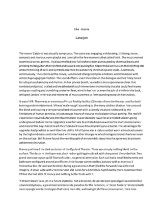 the movie
Catalyst
The movie 'Catalyst'wasvisuallysumptuous.The score wasengaging,exhilarating,titillating,tense,
romanticand morose,evenplayful andcomical inthe few momentsthatcalledforit. The musicmoved
seamlesslyacrossgenres. AcidJazzmeltedintofullorchestrationpunctuatedbychemical beatsand
grindingmetal guitarsthenshiftedandslowedintopulsinghip-hoportribal percussion thenshiftinginto
ambienttinklingof bellsand symbolsaccentedbywanderingchromaticpianoleads…seamlessly,
continuously.The score leadthe movie,summonedstrange complex emotions andimmersion with
almosthypnagogicperfection. The soundeffects- eventhe voicesinthe dialogueseemedfinelytuned
for ubiquitousharmonyandrhythm .Inher private booth,seatedinabioresponsive reclinerthat
rumbledandjolted,tickledandbreathedwithsuchimmersive synchronicitythatshe couldfeel leaves
and grass rustlingandcrumblingunderherfeet,wind inherhairoreventhe joltof a knife inthe back,
whisperslandedinherearandmomentsof musicseemedtoformstandingwavesinherchakras.
It wasn'tVR. There wasan enormousVirtual Realityfacility100 metersfromthe theaterusedforboth
trainingandentertainment. VRwas'real enough'accordingto the manysoldiersthatran linesaround
the blockanticipatingaverypersonalizedencounterwith acomelycreature notboundbythe
limitationsof humangenetics,orjustacoups hoursof massive multiplayervirtual gaming.The realVR
experience requiredaNeural InterfaceImplant.ItwasStandardIssue forall enlistedsoldiersgoing
undergroundbutnotmercs.Upgradeswere for sale toenlistedmenaswell as the manymercenaries
and mostof the boyshad at leastthe 2 StandardIssue AtlasImplants plusaSacral.The advantagesfor
upgradeshadpractical as well libertine utility. A Full Spine wasastatussymbol wornalmostexclusively
by the highendmercs and interfacedwithmanyotherstrange new technologiesnobodyhadeverseen
on the surface.Still Rianne foundthe very thoughtof wiry tendrilslacedintothe spineandbrainstem
abhorrentlyintrusive.
Rianne preferredthe darkseclusionof the OpulentTheater.There wassimplynothinglike it onthe
surface.The decorin the foyerwasplushredon goldagainstblack withchequeredtile underfoot.Two
grand staircasesspunup10 floorsof suites,nogeneral admission.Eachsuithada small kitchenette and
bathroomconfigured around anefficientlittle lounge connectedtoabalconywithas manyas 5
Interactive Bio- Responsive Reclinersfacingagreatscreenthat filledthe forwardview withvivid
imagery. A small suite with2reclinersran150 Eurosfor a 6 hr block.Significantlymore expensive than
VR butshe had allotof moneyand nothingbettertodowithit.
'A BrazenDawn' was setina future dystopia.Notadesolate,desperatepostapocalypticwastelandbut
a twisteddystopia,agreatsteel andconcrete paradise forthe hedonist, a' Great Society' blisteredwith
neonspangle andtechnologiesthatleave menidle,wallowinginshiftlessconsumption,theirlives
 