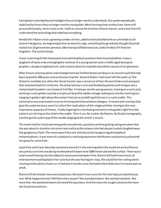 havingbeenextendedbytechnologiestheynolongerneedtounderstand,the systemperpetually
stabilizedbyforcestheynolonger needtomanipulate. Mostlive longslow restless lives.Some still
pursue philosophy,some musicorart, math or science forentirelyintrinsicreasons, andavery fewstill
understandthe technologythatstabilizeseverything.
AmidstthisFabianvision agrowingnumberof men,jadedanddissatisfiedwithanunlimitedseaof
amoral indulgence,are beginningtofeel anatavisticurge,somethingthe geneticiststhoughttheyhad
rootedout 10 generations previous.Manhavingfulfilledeverylust,seeks finallytofill thatone
forgotten -The lustforblood.
It was a spinningthrillerthatposedmore philosophical questionsthanmovedplotlines.Itwasa
spaghetti of loose ends entanglingthe romance of a youngwomanand a middle aged dystopian
prophet,a burgeoningbloodcult,andasocietyaboutto implode around the vacuumof itsignorance.
After2 hours of provocationandentanglementwe findthe bloodcultdeepinanancientvaultthathad
beensealedfor400 years onlytodiscoverthatthe 'AncientOrders'hadneverleftthe earth,as'The
Histories'extolled,butratherthe 'Great Society' wasa construct of theirAncientOrdersandcompacts
that stretchedbackfor millennia.The GreatSocietyis rentanddividedbypoliticsandintrigue anda
martyredphilosopherisanincipientCivil War.Finallywe see the youngwoman,leaningonarusticpick,
workinga rusticgardenoutside asimple yetbeautiful adobe cottage lookingoutintothe morningsun
hangingingoldenlightabove the easternhorizonasatoddlingchildcoosina rusticcradle.This
culminationwasexpressedinaseriesof composedshotswithoutdialogue.Itmoved withatempothat
gave the audience buta count to collectthe implicationsof the imagerybefore movingtothe next
imperative sequence of frames, finallylingeringfora hesitatingmomentonthe goldenlightfromthe
easternsunshiningonthe childinthe cradle.Thenit cut.No credits.NoNames.NoStudioIconography.
Justthe gentle audioloopof the needle skippingatthe endof a record…
The movie hadher headswimmingwithconundrums,questionsandthe guttingeatingsensationthat
she was aboutto stumble intosome new realityasthe answersshe hadalwaystrustedsloughedaway
like gangrenousflesh.The moviewasn'tthe sole stimulustothisburgeoningphilosophical
metamorphosis,itwasmore of a catalystto a twistingawarenessthatRianne couldsensejustbeyond
hergrasp for some time.
Local time saiditwas Saturdaysometime around5in the eveningwhenthe movie letoutbutRianne
was prettysure time wasbeingmonkeyedwithdownhere 5000 metersbelow the surface.There wasa
small crowdflowingintothe lobbyforconcessionsbetween films.Rianne still had4more hours of
entertainmentwaitingbackinhersuite butshe was feelingstircrazy.She couldfeel herruttingsteed
snortingrestlesslyforahard run.It had beenmonthssince she hadletDark Riderburnhishealsand run
amok.
Rianne leftthe theaterstunnedandpensive.She wasn'tevensure the filmshe hadjustwatchedwas
real.What happenednext?Willthere be asequel?She wantedanswers.She wantedsolutions. But
more than she wantedanswersshe lovedthe questions.And the more she soughtsolutionsthe more
she foundconundrums.
 