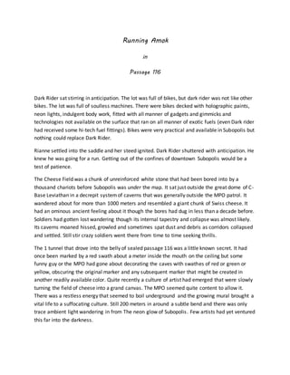 Running Amok
in
Passage 116
Dark Rider sat stirring in anticipation. The lot was full of bikes, but dark rider was not like other
bikes. The lot was full of soulless machines. There were bikes decked with holographic paints,
neon lights, indulgent body work, fitted with all manner of gadgets and gimmicks and
technologies not available on the surface that ran on all manner of exotic fuels (even Dark rider
had received some hi-tech fuel fittings). Bikes were very practical and available in Subopolis but
nothing could replace Dark Rider.
Rianne settled into the saddle and her steed ignited. Dark Rider shuttered with anticipation. He
knew he was going for a run. Getting out of the confines of downtown Subopolis would be a
test of patience.
The Cheese Field was a chunk of unreinforced white stone that had been bored into by a
thousand chariots before Subopolis was under the map. It sat just outside the great dome of C-
Base Leviathan in a decrepit systemof caverns that was generally outside the MPO patrol. It
wandered about for more than 1000 meters and resembled a giant chunk of Swiss cheese. It
had an ominous ancient feeling about it though the bores had dug in less than a decade before.
Soldiers had gotten lost wandering though its internal tapestry and collapse was almost likely.
Its caverns moaned hissed, growled and sometimes spat dust and debris as corridors collapsed
and settled. Still stir crazy soldiers went there from time to time seeking thrills.
The 1 tunnel that drove into the belly of sealed passage 116 was a little known secret. It had
once been marked by a red swath about a meter inside the mouth on the ceiling but some
funny guy or the MPO had gone about decorating the caves with swathes of red or green or
yellow, obscuring the original marker and any subsequent marker that might be created in
another readily available color. Quite recently a culture of artist had emerged that were slowly
turning the field of cheese into a grand canvas. The MPO seemed quite content to allow it.
There was a restless energy that seemed to boil underground and the growing mural brought a
vital life to a suffocating culture. Still 200 meters in around a subtle bend and there was only
trace ambient light wandering in from The neon glow of Subopolis. Few artists had yet ventured
this far into the darkness.
 