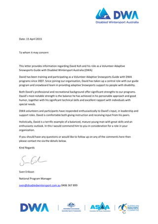 Date: 15 April 2015
To whom it may concern
This letter provides information regarding David Koh and his role as a Volunteer Adaptive
Snowsports Guide with Disabled Wintersport Australia (DWA)
David has been training and participating as a Volunteer Adaptive Snowsports Guide with DWA
programs since 2007. Since joining our organisation, David has taken up a central role with our guide
program and snowboard team in providing adaptive Snowsports support to people with disability.
Both David’s professional and recreational background offer significant strengths to our programs.
David’s most notable strength is the balance he has achieved in his personable approach and good
humor, together with his significant technical skills and excellent rapport with individuals with
special needs.
DWA volunteers and participants have responded enthusiastically to David’s input, in leadership and
support roles. David is comfortable both giving instruction and receiving input from his peers.
Holistically, David is a terrific example of a balanced, mature young man with great skills and an
enthusiastic outlook. In this I would commend him to you in consideration for a role in your
organization.
If you should have any questions or would like to follow up on any of the comments here then
please contact me via the details below.
Kind Regards
Sven Erikson
National Program Manager
sven@disabledwintersport.com.au 0406 367 899
 
