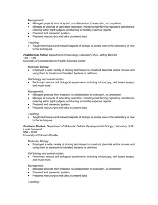 Management:
• Managed projects from inception, to collaboration, to execution, to completion.
• Manage all aspects of laboratory operation, including maintaining regulatory compliance,
ordering within tight budgets, and turning in monthly expense reports.
• Prepared and presented posters.
• Prepared manuscripts and talks to present data.
Teaching:
• Taught techniques and relevant aspects of biology to people new to the laboratory or new
to the techniques.
Postdoctoral Fellow, Department of Neurology, Laboratory of Dr. Jeffrey Bennett
1/03 – 1/06
University of Colorado Denver Health Sciences Center
Molecular Biology:
• Employed a wide variety of cloning techniques to construct plasmids and/or viruses and
using them to transform or transfect bacteria or cell lines.
Cell biology and animal studies:
• Performed various cell biological experiments including microscopy, cell based assays,
and much more.
Management:
• Managed projects from inception, to collaboration, to execution, to completion.
• Manage all aspects of laboratory operation, including maintaining regulatory compliance,
ordering within tight budgets, and turning in monthly expense reports.
• Prepared and presented posters.
• Prepared manuscripts and talks to present data.
Teaching:
• Taught techniques and relevant aspects of biology to people new to the laboratory or new
to the techniques.
Graduate Student, Department of Molecular Cellular Developmental Biology, Laboratory of Dr.
Leslie Leinwand
9/94 - 12/02
University of Colorado Boulder
Molecular Biology:
• Employed a wide variety of cloning techniques to construct plasmids and/or viruses and
using them to transform or transfect bacteria or cell lines.
Cell biology and animal studies:
• Performed various cell biological experiments including microscopy, cell based assays,
and much more.
Management:
• Managed projects from inception, to collaboration, to execution, to completion.
• Prepared and presented posters.
• Prepared manuscripts and talks to present data.
Teaching:
 