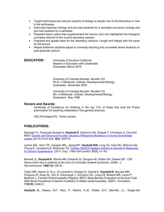 • Taught techniques and relevant aspects of biology to people new to the laboratory or new
to the techniques.
• Instructed freshman biology and pre-med students for a semester and senior biology and
pre-med students for a semester.
• Prepared lesson plans that supplemented the lecture core and highlighted the biological
principles relevant to the current laboratory session.
• Prepared and graded tests for the laboratory sections I taught and helped with the same
for the lecture.
• Helped freshmen students adjust to university teaching and counseled senior students on
post graduate options.
EDUCATION: University of Southern California
Masters in Education with Credentials
Graduated: March 2015
University of Colorado Boulder, Boulder CO
Ph.D. in Molecular, Cellular, Developmental Biology,
Graduated: December 2002
University of Colorado Boulder, Boulder CO
BA. in Molecular, Cellular, Developmental Biology,
Graduated: May 1988
Honors and Awards:
Certificate of Excellence for finishing in the top 15% of those that took the Praxis
examination for teaching credentials in the general sciences.
USC Phi Kappa Phi: Honor society.
PUBLICATIONS:
Razzaghi H, Tempczyk-Russell A, Haubold K, Santorico SA, Shokati T, Christians U, Churchill
MEA; Genetic and Structure-Function Studies of Missense Mutations in Human Endothelial
Lipase (2013) PLoS One. 8(3): e55716.
Lemon DD., Horn TR., Cavasin MA., Jeong MY, Haubold KW, Long CS, Irwin DC, McCune SA,
Chung E, Leinwand LA, McKinsey TA; Cardiac HDAC6 Catalytic Activity is Induced in Response
to Chronic Hypertension. (2011 July) J Mol Cell Cardiol. 51(1): 41–50.
Bennett JL, Haubold K, Ritchie AM, Edwards SJ, Burgoon M, Gilden DH, Owens GP; CSF
heavy-chain bias in patients at the time of a clinically isolated syndrome. (2008) J.
Neuroimmunol. 199(1-2):126-32.
Taylor MR, Slavov D, Ku L, Di Lenarda A, Sinagra G, Carniel E, Haubold K, Boucek MM,
Ferguson D, Graw SL, Zhu X, Cavanaugh J, Sucharov CC, Long CS, Bristow MR, Lavori P,
Mestroni L; Familial Cardiomyopathy Registry; BEST (Beta-Blocker Evaluation of Survival Trial)
DNA Bank.Prevalence of desmin mutations in dilated cardiomyopathy. (2007) Circulation.
115(10):1244-51.
Haubold, K., Owens, G.P., Kaur, P., Ritchie, A..M., Gilden, D.H., Bennett, J.L.: Single-cell
 