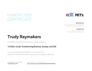 Senior Lecturer, Sloan School of Management
Massachusetts Institute of Technology
Otto Scharmer
Director of Digital Learning
Massachusetts Institute of Technology
Sanjay Sarma
HONOR CODE CERTIFICATE Verify the authenticity of this certificate at
CERTIFICATE
HONOR CODE
Trudy Raymakers
successfully completed and received a passing grade in
15.S23x: U.Lab: Transforming Business, Society, and Self
a course of study offered by MITx, an online learning
initiative of The Massachusetts Institute of Technology through edX.
Issued March 5th, 2015 https://verify.edx.org/cert/23229308c9aa4b5297faf0326ff7f9e9
 