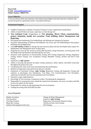 Puneet Pall
E-mail: puneetpall@gmail.com
Mobile Number: 9880357931
Career Objective
To use my diverse skills and experience and technical knowledge to develop innovative solutions and
exceed unit goals by optimising systems / procedural efficiency
Professional Snapshot
 7 years of Experience in Quality Assurance/Testing of various Applications and products.
 Ability to lead off-shore test team, experience in client facing role.
 Test technical Lead :-Experience in Test planning, Direct Client communication,
project estimation, handle test execution, Team building, Defect Management and
Reporting,
 Developing and maintaining Test methodology and defining test strategies for projects.
 Excellent understanding of Software Development Life Cycle and Test Methodologies from project
definition to post-deployment
 Used (HP Quality Center) to manage the test execution phase and also developed status reports for
Stakeholders and Management team on daily basis
 Preparing test cases for the system covering SRS document, design document, reviewing them with
the Design team and Business and finalizing the test cases.
 Extensive work experience on Functionality Testing, GUI Testing, Regression Testing, Integration
Testing, System Testing, User Acceptance Testing, BlackBox Testing, Ad-Hoc and End to End
testing.
 Experience in SQL queries
 Ability to develop and present test plans, testing summaries, defect reports, and defect trend data
throughout the project test cycle.
 Coordinating the work of test team and monitoring their performance.
 Identify test approaches that optimize the delivery schedule
 Experience in Functional Testing, Agile Testing, Regression Testing and Integration Testing and
expertise in developing Test Estimations, Test Plans, Test Cases/Scenarios, Test Procedures
,analyzing Test Results and Test documentation and Test Metrics.
 Expertise in agile implementation
 Knowledge of Test execution, creating test scripts, Test planning & management.
 Responsible for ensuring the team created the required test documents, test cases, test plans and held
reviews for reports for the release
 Responsible for setting up and maintaining the test environments
 Leading the testing team and UAT test team.
Area of Expertise
Quality Assurance Change & Defect Management
Test Execution Expert on Agile Testing
Test Data Creation Regression, Functional & Manual Testing
Black Box Testing AD Hoc & End to End Testing
Software Development Life Cycle GUI Testing
 