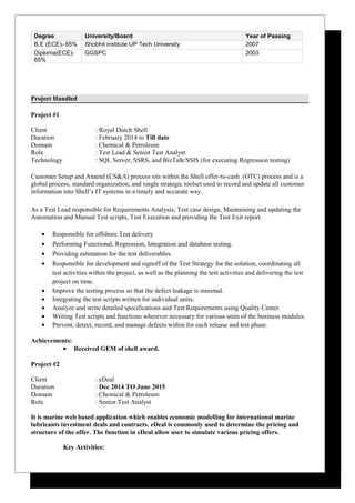 Degree University/Board Year of Passing
B.E (ECE)- 65% Shobhit institute UP Tech University 2007
Diploma(ECE)-
65%
GGSPC 2003
Project Handled
Project #1
Client : Royal Dutch Shell
Duration : February 2014 to Till date
Domain : Chemical & Petroleum
Role : Test Lead & Senior Test Analyst
Technology : SQL Server, SSRS, and BizTalk/SSIS (for executing Regression testing)
Customer Setup and Amend (CS&A) process sits within the Shell offer-to-cash (OTC) process and is a
global process, standard organization, and single strategic toolset used to record and update all customer
information into Shell’s IT systems in a timely and accurate way.
As a Test Lead responsible for Requirements Analysis, Test case design, Maintaining and updating the
Automation and Manual Test scripts, Test Execution and providing the Test Exit report.
• Responsible for offshore Test delivery
• Performing Functional, Regression, Integration and database testing.
• Providing estimation for the test deliverables.
• Responsible for development and signoff of the Test Strategy for the solution, coordinating all
test activities within the project, as well as the planning the test activities and delivering the test
project on time.
• Improve the testing process so that the defect leakage is minimal.
• Integrating the test scripts written for individual units.
• Analyze and write detailed specifications and Test Requirements using Quality Center.
• Writing Test scripts and functions wherever necessary for various units of the business modules.
• Prevent, detect, record, and manage defects within for each release and test phase.
Achievements:
• Received GEM of shell award.
Project #2
Client : eDeal
Duration : Dec 2014 TO June 2015
Domain : Chemical & Petroleum
Role : Senior Test Analyst
It is marine web based application which enables economic modelling for international marine
lubricants investment deals and contracts. eDeal is commonly used to determine the pricing and
structure of the offer. The function in eDeal allow user to simulate various pricing offers.
Key Activities:
 