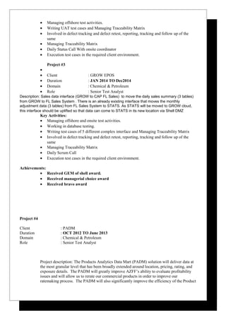 • Managing offshore test activities.
• Writing UAT test cases and Managing Traceability Matrix
• Involved in defect tracking and defect retest, reporting, tracking and follow up of the
same
• Managing Traceability Matrix
• Daily Status Call With onsite coordinator
• Execution test cases in the required client environment.
Project #3
•
• Client : GROW EPOS
• Duration : JAN 2014 TO Dec2014
• Domain : Chemical & Petroleum
• Role : Senior Test Analyst
Description: Sales data interface (GROW to CAP FL Sales) to move the daily sales summary (3 tables)
from GROW to FL Sales System . There is an already existing interface that moves the monthly
adjustment data (3 tables) from FL Sales System to STATS. As STATS will be moved to GROW cloud,
this interface should be uplifted so that data can come to STATS in its new location via Shell DMZ
Key Activities:
• Managing offshore and onsite test activities.
• Working in database testing.
• Writing test cases of 5 different complex interface and Managing Traceability Matrix
• Involved in defect tracking and defect retest, reporting, tracking and follow up of the
same
• Managing Traceability Matrix
• Daily Scrum Call
• Execution test cases in the required client environment.
Achievements:
• Received GEM of shell award.
• Received managerial choice award
• Received bravo award
Project #4
Client : PADM
Duration : OCT 2012 TO June 2013
Domain : Chemical & Petroleum
Role : Senior Test Analyst
Project description: The Products Analytics Data Mart (PADM) solution will deliver data at
the most granular level that has been broadly extended around location, pricing, rating, and
exposure details. The PADM will greatly improve AZFF’s ability to evaluate profitability
issues and will allow us to rerate our commercial products in order to improve our
ratemaking process. The PADM will also significantly improve the efficiency of the Product
 