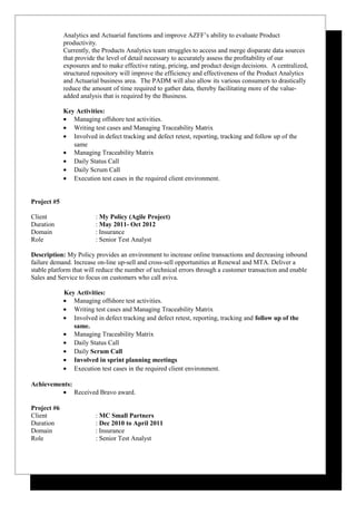 Analytics and Actuarial functions and improve AZFF’s ability to evaluate Product
productivity.
Currently, the Products Analytics team struggles to access and merge disparate data sources
that provide the level of detail necessary to accurately assess the profitability of our
exposures and to make effective rating, pricing, and product design decisions. A centralized,
structured repository will improve the efficiency and effectiveness of the Product Analytics
and Actuarial business area. The PADM will also allow its various consumers to drastically
reduce the amount of time required to gather data, thereby facilitating more of the value-
added analysis that is required by the Business.
Key Activities:
• Managing offshore test activities.
• Writing test cases and Managing Traceability Matrix
• Involved in defect tracking and defect retest, reporting, tracking and follow up of the
same
• Managing Traceability Matrix
• Daily Status Call
• Daily Scrum Call
• Execution test cases in the required client environment.
Project #5
Client : My Policy (Agile Project)
Duration : May 2011- Oct 2012
Domain : Insurance
Role : Senior Test Analyst
Description: My Policy provides an environment to increase online transactions and decreasing inbound
failure demand. Increase on-line up-sell and cross-sell opportunities at Renewal and MTA. Deliver a
stable platform that will reduce the number of technical errors through a customer transaction and enable
Sales and Service to focus on customers who call aviva.
Key Activities:
• Managing offshore test activities.
• Writing test cases and Managing Traceability Matrix
• Involved in defect tracking and defect retest, reporting, tracking and follow up of the
same.
• Managing Traceability Matrix
• Daily Status Call
• Daily Scrum Call
• Involved in sprint planning meetings
• Execution test cases in the required client environment.
Achievements:
• Received Bravo award.
Project #6
Client : MC Small Partners
Duration : Dec 2010 to April 2011
Domain : Insurance
Role : Senior Test Analyst
 