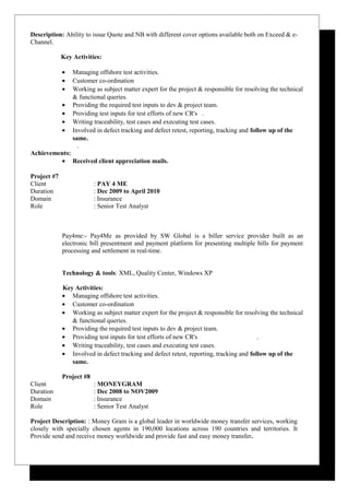 Description: Ability to issue Quote and NB with different cover options available both on Exceed & e-
Channel.
Key Activities:
• Managing offshore test activities.
• Customer co-ordination
• Working as subject matter expert for the project & responsible for resolving the technical
& functional queries.
• Providing the required test inputs to dev & project team.
• Providing test inputs for test efforts of new CR's .
• Writing traceability, test cases and executing test cases.
• Involved in defect tracking and defect retest, reporting, tracking and follow up of the
same.
.
Achievements:
• Received client appreciation mails.
Project #7
Client : PAY 4 ME
Duration : Dec 2009 to April 2010
Domain : Insurance
Role : Senior Test Analyst
Pay4me:- Pay4Me as provided by SW Global is a biller service provider built as an
electronic bill presentment and payment platform for presenting multiple bills for payment
processing and settlement in real-time.
Technology & tools: XML, Quality Center, Windows XP
Key Activities:
• Managing offshore test activities.
• Customer co-ordination
• Working as subject matter expert for the project & responsible for resolving the technical
& functional queries.
• Providing the required test inputs to dev & project team.
• Providing test inputs for test efforts of new CR's .
• Writing traceability, test cases and executing test cases.
• Involved in defect tracking and defect retest, reporting, tracking and follow up of the
same.
Project #8
Client : MONEYGRAM
Duration : Dec 2008 to NOV2009
Domain : Insurance
Role : Senior Test Analyst
Project Description: : Money Gram is a global leader in worldwide money transfer services, working
closely with specially chosen agents in 190,000 locations across 190 countries and territories. It
Provide send and receive money worldwide and provide fast and easy money transfer.
 