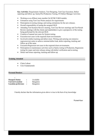 Key Activities: Requirement Analysis, Test Designing, Test Case Execution, Defect
reporting and follow up, Sanity/Pre-Production Testing, FO Defect Manager Activities
• Working as an offshore team member for KVIK/VAKS module.
• Estimation using Test Case Points analysis for requirements
• Participation in testing strategy and testing estimations for the new releases.
• Overall responsibility of testing the assigned HLD
• Attending Test Scenario Review meeting, Test Case Review meetings and Test Result
Review meetings with the clients and stakeholders to give a perspective of the testing
being performed for the relevant HLD.
• Creation of manual test cases for System testing.
• Execution test cases in the required client environments.
• Involved in defect tracking and defect retest. Writing and carrying out extensive
regression test suites to achieve minimal defect leak, defect reporting, tracking and
follow up of the same.
• Execution Regression test cases in the required client environments.
• Participation in maintenance activities such as Sanity testing in Production, Regression
testing for major and mini releases along with defect verification and re-testing
• Defect and Issues reporting, tracking and follow-up
Training Attended
• Claim Labour
• Unix Fundamentals
Personal Dossiers
:
Passport Status : Available
Current Location : Bangalore
Location preference : Bangalore
I hereby declare that the information given above is true to the best of my knowledge
Puneet Kaur
 
