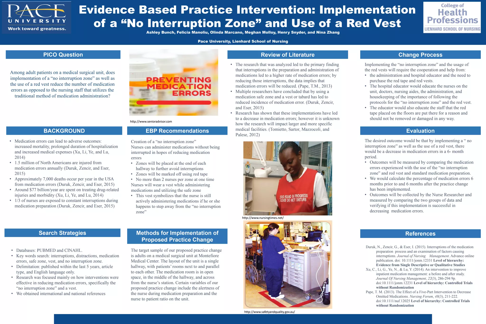 Ashley Bunch, Felicia Manoliu, Olinda Marcano, Meghan Molloy, Henry Snyder, and Nina Zhang
Pace University, Lienhard School of Nursing
BACKGROUND
Change Process
EBP Recommendations
Search Strategies Methods for Implementation of
Proposed Practice Change
Implementing the “no interruption zone” and the usage of
the red vests will require the cooperation and help from:
• the administration and hospital educator and the need to
purchase the red tape and red vests.
• The hospital educator would educate the nurses on the
unit, doctors, nursing aides, the administration, and
housekeeping of the importance of following the
protocols for the “no interruption zone” and the red vest.
• The educator would also educate the staff that the red
tape placed on the floors are put there for a reason and
should not be removed or damaged in any way.
PICO Question
Among adult patients on a medical surgical unit, does
implementation of a “no interruption zone” as well as
the use of a red vest reduce the number of medication
errors as opposed to the nursing staff that utilizes the
traditional method of medication administration?​
Review of Literature
Evaluation
References
Creation of a “no interruption zone”
Nurses can administer medications without being
interrupted in hopes of reducing medication
errors
• Zones will be placed at the end of each
hallway to further avoid interruptions
• Zones will be marked off using red tape
• No more than 2 nurses per zone at one time
Nurses will wear a vest while administering
medications and utilizing the safe zone
• This vest symbolizes that the nurse is still
actively administering medications if he or she
happens to step away from the “no interruption
zone”
Evidence Based Practice Intervention: Implementation
of a “No Interruption Zone” and Use of a Red Vest
• Databases: PUBMED and CINAHL.
• Key words search: interruptions, distractions, medication
errors, safe zone, vest, and no interruption zone.
• Delimitation: published within the last 5 years, article
type, and English language only.
• Research was focused mainly on how interventions were
effective in reducing medication errors, specifically the
“no interruption zone” and a vest.
• We obtained international and national references
The target sample of our proposed practice change
is adults on a medical surgical unit at Montefiore
Medical Center. The layout of the unit is a single
hallway, with patients’ rooms next to and parallel
to each other. The medication room is in open
space, in the middle of the hallway, and across
from the nurse’s station. Certain variables of our
proposed practice change include the alertness of
the nurse during medication preparation and the
nurse to patient ratio on the unit.
• The research that was analyzed led to the primary finding
that interruptions in the preparation and administration of
medications led to a higher rate of medication errors; by
reducing those interruptions, the data implies that
medication errors will be reduced. (Pape, T.M., 2013)
• Multiple researchers have concluded that by using a
medication safe zone and a vest or tabard has led to
reduced incidence of medication error. (Duruk, Zencir,
and Eser, 2015)
• Research has shown that these implementations have led
to a decrease in medication errors; however it is unknown
how the research will impact larger and more specific
medical facilities. (Tomietto, Sartor, Mazzocoli, and
Palese, 2012)
The desired outcome would be that by implementing a “ no
interruption zone” as well as the use of a red vest, there
would be a decrease in medication errors in a 6- month
period.
• Outcomes will be measured by comparing the medication
errors experienced with the use of the “no interruption
zone” and red vest and standard medication preparation.
• We would calculate the percentage of medication errors 6
months prior to and 6 months after the practice change
has been implemented.
• Outcomes will be collected by the Nurse Researcher and
measured by comparing the two groups of data and
verifying if this implementation is successful in
decreasing medication errors.
Duruk, N., Zencir, G., & Eser, I. (2015). Interruptions of the medication
preparation process and an examination of factors causing
interruptions. Journal of Nursing Management. Advance online
publication. doi: 10.1111/jonm.12331 Level of hierarchy:
Evidence from Single Descriptive or Qualitative Studies
Xu, C., Li, G., Ye, N., & Lu, Y. (2014). An intervention to improve
inpatient medication management: a before and after study.
Journal Of Nursing Management, 22(3), 286-294 9p.
doi:10.1111/jonm.12231 Level of hierarchy: Controlled Trials
without Randomization
Pape, T. M. (2013). The Effect of a Five-Part Intervention to Decrease
Omitted Medications. Nursing Forum, 48(3), 211-222.
doi:10.1111/nuf.12025 Level of hierarchy: Controlled Trials
without Randomization
• Medication errors can lead to adverse outcomes:
increased mortality, prolonged duration of hospitalization
and increased medical expenses (Xu, Li, Ye, and Lu,
2014)
• 1.5 million of North Americans are injured from
medication errors annually (Duruk, Zencir, and Eser,
2015)
• Approximately 7,000 deaths occur per year in the USA
from medication errors (Duruk, Zencir, and Eser, 2015)
• Around $77 billion/year are spent on treating drug-related
injuries and morbidity (Xu, Li, Ye, and Lu, 2014)
• 1/3 of nurses are exposed to constant interruptions during
medication preparation (Duruk, Zencir, and Eser, 2015)
http://www.nursingtimes.net/
http://www.safetyandquality.gov.au/
http://www.senioradvisor.com
 