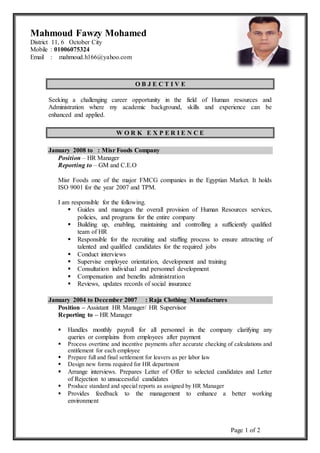 Page 1 of 2
O B J E C T I V E
Seeking a challenging career opportunity in the field of Human resources and
Administration where my academic background, skills and experience can be
enhanced and applied.
W O R K E X P E R I E N C E
January 2008 to : Misr Foods Company
Position – HR Manager
Reporting to – GM and C.E.O
Misr Foods one of the major FMCG companies in the Egyptian Market. It holds
ISO 9001 for the year 2007 and TPM.
I am responsible for the following.
 Guides and manages the overall provision of Human Resources services,
policies, and programs for the entire company
 Building up, enabling, maintaining and controlling a sufficiently qualified
team of HR
 Responsible for the recruiting and staffing process to ensure attracting of
talented and qualified candidates for the required jobs
 Conduct interviews
 Supervise employee orientation, development and training
 Consultation individual and personnel development
 Compensation and benefits administration
 Reviews, updates records of social insurance
January 2004 to December 2007 : Raja Clothing Manufactures
Position – Assistant HR Manager/ HR Supervisor
Reporting to – HR Manager
 Handles monthly payroll for all personnel in the company clarifying any
queries or complains from employees after payment
 Process overtime and incentive payments after accurate checking of calculations and
entitlement for each employee
 Prepare full and final settlement for leavers as per labor law
 Design new forms required for HR department
 Arrange interviews. Prepares Letter of Offer to selected candidates and Letter
of Rejection to unsuccessful candidates
 Produce standard and special reports as assigned by HR Manager
 Provides feedback to the management to enhance a better working
environment
Mahmoud Fawzy Mohamed
District 11, 6 October City
Mobile : 01006075324
Email : mahmoud.h166@yahoo.com
 