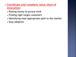  Coordinate and complete value chain of
innovation:
 Raising money to pursue work
 Finding right target customers
 Identifying most appropriate path to the market
 Easy adoption
 