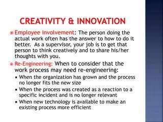  Employee involvement: The person doing the
actual work often has the answer to how to do it
better. As a supervisor, your job is to get that
person to think creatively and to share his/her
thoughts with you.
 Re-Engineering: When to consider that the
work process may need re-engineering:
 When the organization has grown and the process
no longer fits the new size
 When the process was created as a reaction to a
specific incident and is no longer relevant
 When new technology is available to make an
existing process more efficient
 