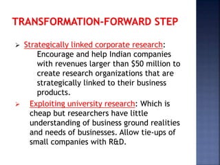  Strategically linked corporate research:
Encourage and help Indian companies
with revenues larger than $50 million to
create research organizations that are
strategically linked to their business
products.
 Exploiting university research: Which is
cheap but researchers have little
understanding of business ground realities
and needs of businesses. Allow tie-ups of
small companies with R&D.
 