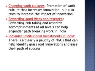  Changing work cultures: Promotion of work
culture that increases innovation, but also
tries to increase the impact of innovation.
 Rewarding good ideas and research:
Rewarding risk taking and research
accomplishments at all levels can help
engender path breaking work in India
 Indianize institutional investments in India:
There is a clearly a paucity of NGOs that can
help identify grass root innovations and ease
their path of success
 