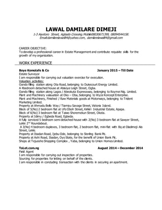 LAWAL DAMILARE DIMEJI
1-3 Aiyetoro Street, Agbado Crossing.Mobile08030671399, 08094544158.
Email:damilarelawal84@yahoo.com, damilarelawal84@gmail.com
CAREER OBJECTIVE:
To develop a professional career in Estate Management and contribute requisite skills for the
growth of my organization.
WORK EXPERIENCE
Boye Komolafe & Co January 2015 – Till Date
Estate Surveyor
I am responsible for carrying out valuation exercise for execution.
Valuation activities:
Oando filling station along Ota Road, belonging to Dukecourt Energy Limited.
A 4bedroom detached house at Abisoye Leigh Street, Ogba.
Oando filling station along Lagos / Abeokuta Expressway, belonging to Roymei Nig. Limited.
Plant and Machinery valauation at Oko – Oba, belonging to Wyze Koncept Enterprise.
Plant and Machinery, Finished / Raw Materials goods at Motorways, belonging to Trident
Marketing Limited.
Property at Ahmadu Bello Way / Tiamiyu Savage Street, Victoria Island.
Block of 5(No) 2 bedroom flat at Ufo Oboh Street, Kirikiri Industrial Estate, Apapa.
Block of 6(No) 3 bedroom flat at Taiwo Shoremekun Street, Okota.
Property at Idimu / Egbeda Road, Egbeda.
A fully serviced 5 bedroom semi detached house with 2(No) 3 bedroom flat at Sawyer Street,
Lekki 2nd
Roundabout.
A 3(No) 4 bedroom duplexes, 3 bedroom flat, 2 bedroom flat, mini-flat with Bq at Oladimeji Alo
Street, Lekki.
Property at Ibadan Road, Ijebu Ode, belonging to Sterling Bank Plc.
Property at Ashi Road, Ibadan, Oyo State, for the benefit of Union Bank Plc.
Shops at Tejuosho Shopping Complex , Yaba, belonging to Union Homes Limited.
ToLet.com.ng August 2014 – December 2014
Field Agent
I am responsible for carrying out inspection of properties.
Sourcing for properties for letting on behalf of the clients.
I am responsible in concluding transaction with the clients in securing an apartment.
 