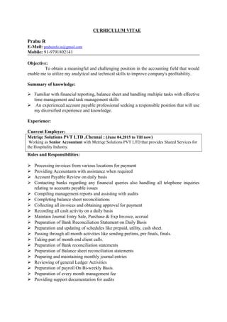 CURRICULUM VITAE
Prabu R
E-Mail: prabuinfo.in@gmail.com
Mobile: 91-9791802141
Objective:
To obtain a meaningful and challenging position in the accounting field that would
enable me to utilize my analytical and technical skills to improve company's profitability.
Summary of knowledge:
 Familiar with financial reporting, balance sheet and handling multiple tasks with effective
time management and task management skills
 An experienced account payable professional seeking a responsible position that will use
my diversified experience and knowledge.
Experience:
Current Employer:
Metriqe Solutions PVT LTD ,Chennai : (June 04,2015 to Till now)
Working as Senior Accountant with Metriqe Solutions PVT LTD that provides Shared Services for
the Hospitality Industry.
Roles and Responsibilities:
 Processing invoices from various locations for payment
 Providing Accountants with assistance when required
 Account Payable Review on daily basis
 Contacting banks regarding any financial queries also handling all telephone inquiries
relating to accounts payable issues
 Compiling management reports and assisting with audits
 Completing balance sheet reconciliations
 Collecting all invoices and obtaining approval for payment
 Recording all cash activity on a daily basis
 Maintain Journal Entry Sale, Purchase & Exp Invoice, accrual
 Preparation of Bank Reconciliation Statement on Daily Basis
 Preparation and updating of schedules like prepaid, utility, cash sheet.
 Passing through all month activities like sending prelims, pre finals, finals.
 Taking part of month end client calls.
 Preparation of Bank reconciliation statements
 Preparation of Balance sheet reconciliation statements
 Preparing and maintaining monthly journal entries
 Reviewing of general Ledger Activities
 Preparation of payroll On Bi-weekly Basis.
 Preparation of every month management fee
 Providing support documentation for audits
 