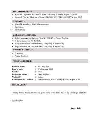  Achieved 1st position in Annual Cultural & Literary Activities in year 2005-06.
 Achieved Price in Talent test of HAMS SOCIAL WELFARE SOCIETY in year 2007.
 Adaptable to different kinds of environment.
 Determined.
 Hardworking.
 2-days workshop on Hacking- “HACKTRACK” by Sunny Waghela.
 3-day workshop on ROBOTICS.
 1-day workshop on communication, computing & Networking.
 Paper submitted on communication, computing & Networking.
 Drumming.
 Playing Football.
Father’s Name : Mr. Ajay Jain
Date of birth : 1st of January 1993
Gender : Male
Languages known : Hindi, English
Nationality : Indian.
Correspondence Address : 23 B Recreation Road Choubey Colony, Raipur (C.G)
I hereby declare that the information given above is true to the best of my knowledge and belief.
Place:Banglore
SagarJain
HOBBIES & INTEREST:
PERSONAL PROFILE:
ACCOMPLISHMENTS:
DECLARATION:
:
WORKSHOPS ATTENDED:
STRENGTHS:
 