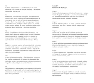 22 23
IV)
O Cliente comprometer-se-á a liquidar a vista, ou no prazo
máximo de trinta (30) dias, as notas de honorários e de despesas
apresentadas pela Agência.
V)
Para rescisão ou suspensão da propaganda, a parte interessada
avisará a outra do seu propósito, com a antecedência mínima de
sessenta (60) dias, sob pena de responder por perdas e danos,
ficando o Cliente impedido de utilizar-se de quaisquer anúncios
ou trabalhos criados pela Agência, e esta, por sua vez, proibida,
durante sessenta (60) dias, de aceitar propaganda de mercadoria,
produto ou serviço semelhantes à rescindida ou suspensa.
VI)
Sempre que trabalhos ou anúncios criados pela Agência, com
aprovação do Cliente, não sejam utilizados ou forem cancelados,
após curto período de divulgação, embora sem rescisão ou
suspensão do contrato, caberá à Agência uma remuneração
especial, a título de ressarcimento das despesas que efetuou.
VII)
Para dirimir as dúvidas surgidas na fixação do valor de honorários,
de reembolso de despesas e indenizações por perdas e danos,
poderão as partes instituir comissão de árbitros, a cargo de três
profissionais, indicados de comum acordo, ou por associação de
classe com existência legal.
VIII)
A idéia utilizada na propaganda é, presumidamente, da Agência,
não podendo ser explorada por outrem, sem que aquela, pela
exploração, receba a remuneração justa, ressalvado o disposto no
Artigo 454 da Consolidação das Leis do Trabalho.
IX)
Nenhum elemento de pesquisa ou estilístico poderá ser deturpado
pela Agência ou apresentado na forma capciosa, e sempre que for
utilizado como fator fundamental de persuasão, será mencionada a
fonte de sua procedência.
Seção 2.ª
Do Veículo de Divulgação
Artigo 10
Veículo de Divulgação, para os efeitos deste Regulamento, é qualquer
meio de divulgação visual, auditiva ou audiovisual ao público, desde
que reconhecido pelas entidades sindicais ou associações civis
representativas de classe, legalmente registradas.
Artigo 11
O Veículo de Divulgação fixará, em Tabela, a comissão devida aos
Agenciadores, bem como o desconto atribuído às Agências de
Propaganda.
Artigo 12
Ao veículo de Divulgação não será permitido descontar da
remuneração dos Agenciadores de Propaganda, mesmo parcialmente,
os débitos não liquidados por Anunciantes, desde que a propaganda
tenha sido formal e previamente aceita por sua direção comercial.
Artigo 13
O Veículo de Divulgação poderá manter a seu serviço Representantes
(“Contatos”) junto aos Anunciantes e Agentes de Propaganda,
mediante contrato de trabalho.
§ único
A função de Representante só poderá ser exercida por Agenciador
de Propaganda, sem prejuízo do pagamento das comissões a este
devidas se assim convier às partes.
Artigo 14
O preço dos serviços prestados pelo Veículo de Divulgação será por
este fixado em Tabela pública aplicável a todos os compradores, em
igualdade de condições, incumbindo ao Veículo respeitá-la e fazer
com que seja respeitada por seus Representantes.
Artigo 15
O faturamento da divulgação será feito em nome do Anunciante,
devendo o Veículo de Divulgação remetê-lo à Agência responsável
pela propaganda.
 