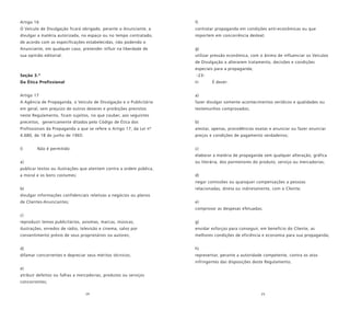 24 25
Artigo 16
O Veículo de Divulgação ficará obrigado, perante o Anunciante, a
divulgar a matéria autorizada, no espaço ou no tempo contratado,
de acordo com as especificações estabelecidas, não podendo o
Anunciante, em qualquer caso, pretender influir na liberdade de
sua opinião editorial.
Seção 3.ª
Da Ética Profissional
Artigo 17
A Agência de Propaganda, o Veículo de Divulgação e o Publicitário
em geral, sem prejuízo de outros deveres e proibições previstos
neste Regulamento, ficam sujeitos, no que couber, aos seguintes
preceitos, genericamente ditados pelo Código de Ética dos
Profissionais da Propaganda a que se refere o Artigo 17, da Lei nº
4.680, de 18 de junho de 1965:
I) Não é permitido:
a)
publicar textos ou ilustrações que atentem contra a ordem pública,
a moral e os bons costumes;
b)
divulgar informações confidenciais relativas a negócios ou planos
de Clientes-Anunciantes;
c)
reproduzir temas publicitários, axiomas, marcas, músicas,
ilustrações, enredos de rádio, televisão e cinema, salvo por
consentimento prévio de seus proprietários ou autores;
d)
difamar concorrentes e depreciar seus méritos técnicos;
e)
atribuir defeitos ou falhas a mercadorias, produtos ou serviços
concorrentes;
f)
contratar propaganda em condições anti-econômicas ou que
importem em concorrência desleal;
g)
utilizar pressão econômica, com o ânimo de influenciar os Veículos
de Divulgação a alterarem tratamento, decisões e condições
especiais para a propaganda;
-23-
II- É dever:
a)
fazer divulgar somente acontecimentos verídicos e qualidades ou
testemunhos comprovados;
b)
atestar, apenas, procedências exatas e anunciar ou fazer anunciar
preços e condições de pagamento verdadeiros;
c)
elaborar a matéria de propaganda sem qualquer alteração, gráfica
ou literária, dos pormenores do produto, serviço ou mercadorias;
d)
negar comissões ou quaisquer compensações a pessoas
relacionadas, direta ou indiretamente, com o Cliente;
e)
comprovar as despesas efetuadas;
g)
envidar esforços para conseguir, em benefício do Cliente, as
melhores condições de eficiência e economia para sua propaganda;
h)
representar, perante a autoridade competente, contra os atos
infringentes das disposições deste Regulamento.
 