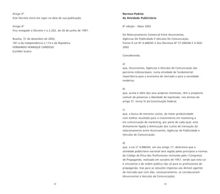 32 33
Artigo 3º
Este Decreto entra em vigor na data de sua publicação.
Artigo 4º
Fica revogado o Decreto n o 2.262, de 26 de junho de 1997.
Brasília, 31 de dezembro de 2002;
181 o da Independência e 114 o da República.
FERNANDO HENRIQUE CARDOSO
Euclides Scalco
Normas-Padrão
da Atividade Publicitária
6º edição – Maio 2002
Do Relacionamento Comercial Entre Anunciantes,
Agências De Publicidade E Veículos De Comunicação,
Frente À Lei Nº 4.680/65 E Aos Decretos Nº 57.690/66 E 4.563/
2002
Considerando,
a)
que, Anunciantes, Agências e Veículos de Comunicação são
parceiros indissociáveis, numa atividade de fundamental
importância para a economia de mercado e para a sociedade
moderna;
b)
que, acima e além dos seus próprios interesses, têm o propósito
comum de preservar a liberdade de expressão, nos termos do
artigo 5º, inciso IV da Constituição Federal;
c)
que, a busca de menores custos, da maior produtividade
com melhor resultado para o investimento em marketing e
em comunicação de marketing, por parte de cada qual, está
diretamente ligada à diminuição dos custos de transação do
relacionamento entre Anunciantes, Agências de Publicidade e
Veículos de Comunicação;
d)
que, a Lei nº 4.680/65, em seu artigo 17, determina que a
atividade publicitária nacional será regida pelos princípios e normas
do Código de Ética dos Profissionais instituído pelo I Congresso
de Propaganda, realizado em outubro de 1957, sendo que esta Lei
é vinculante e de ordem pública não só para os profissionais de
propaganda, mas para as soluções impostas aos demais agentes
de mercado que com eles, necessariamente, se correlacionam
(Anunciantes e Veículos de Comunicação).
 