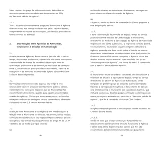 38 39
Valor Líquido: é o preço da mídia contratada, deduzidos os
descontos comerciais concedidos ao Anunciante e os 20%
do“desconto padrão de agência”.
1.13.
“Fee”: é o valor contratualmente pago pelo Anunciante à Agência
de Publicidade, nos termos estabelecidos pelas Normas-Padrão,
independente do volume de veiculações, por serviços prestados de
forma contínua ou eventual.
2. Das Relações entre Agências de Publicidade,
Anunciantes e Veículos de Comunicação
2.1.
As relações entre Agências, Anunciantes e Veículos são, a um só
tempo, de natureza profissional, comercial e têm como pressuposto
a necessidade de alcance da excelência técnica por meio da
qualificação profissional e da diminuição dos custos de transação
entre si, observados os princípios deste instrumento, a ética e as
boas práticas de mercado, incentivando a plena concorrência em
cada um desses segmentos.
2.2.
Os Veículos comercializarão seu espaço, seu tempo e seus
serviços com base em preços de conhecimento público, válidos,
indistintamente, tanto para negócios que os Anunciantes lhes
encaminharem diretamente, quanto para aqueles encaminhados
através de Agências. É lícito que, sobre esses preços, os Veículos
ofereçam condições ou vantagens de sua conveniência, observado
o disposto no item 2.3. destas Normas-Padrão.
2.3.
A relação entre Anunciante e sua Agência tem relevância para a
relação entre o Anunciante e o Veículo. Na presença dessa relação,
o Veículo deve comercializar seu espaço/tempo ou serviços através
da Agência, nos termos do parágrafo único do artigo 11 da Lei nº
4.680/65, de tal modo que fique vedado:
(a)
ao Veículo oferecer ao Anunciante, diretamente, vantagem ou
preço diverso do oferecido através de Agência;
(b)
à Agência, omitir ou deixar de apresentar ao Cliente proposta a
este dirigida pelo Veículo
2.3.1.
É livre a contratação de permuta de espaço, tempo ou serviço
publicitário entre Veículos de Comunicação e Anunciantes,
diretamente ou mediante a participação da Agência de Publicidade
responsável pela conta publicitária. O respectivo contrato deverá,
necessariamente, estabelecer a quem competirá remunerar a
Agência, podendo este ônus recair sobre o Veículo ou sobre o
Anunciante, isoladamente, ou sobre ambos e em qual proporção.
Quando o contrato for omisso a respeito, a Agência titular dos
direitos autorais sobre o material a ser veiculado fará jus ao
“desconto padrão de agência”, na forma do item 2.5 combinado
com o item 4.1 destas Normas-Padrão.
2.4.
O Anunciante é titular do crédito concedido pelo Veículo com a
finalidade de amparar a aquisição de espaço, tempo ou serviço
diretamente ou através de Agência de Publicidade, sendo
obrigação do primeiro pagar ao segundo o preço contratado.
Havendo a participação de Agência, o faturamento do Veículo
será emitido contra o Anunciante aos cuidados da Agência, que
efetuará a cobrança, devendo pagar ao Veículo o valor líquido da
operação no prazo estabelecido, deduzido o “desconto padrão de
agência”, que lhe é concedido a título de “Del Credere”.
2.4.1.
A Agência responde perante o Veículo pelos valores recebidos do
Cliente e àquele devido.
2.4.1.1.
Tendo em vista que o fator confiança é fundamental no
relacionamento comercial entre Veículo, Anunciante e Agência
e sendo esta última depositária dos valores que lhes são
encaminhados pelos Clientes/Anunciantes para pagamento
 