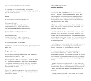 56 57
• na periodicidade estabelecida pelos institutos.
3. Informação De Circulação E Tiragem De Exemplares
• opção de compra nacional, regional ou estadual, dependendo da
área de atuação dos clientes.
Revista
1. Hábito De Consumo Do Meio Por Mercado
Relatório simplificado:
• no(s) mercado(s) de atuação da agência;
• em um mínimo de 17 targets (público-alvo);
• na periodicidade estabelecida pelos institutos.
2. Hábito De Consumo Do Meio Nacional
Relatório simplificado:
• em um mínimo de 17 targets (público-alvo);
• na periodicidade disponibilizada pelos institutos.
3. Circulação E Tiragem De Exemplares
• em formato especial, desenvolvido para as agências pertencentes
a esta faixa.
Grupos Seis e Sete
O CENP faculta a aquisição de pesquisa de mídia às agências
enquadradas nos Grupos Seis e Sete.
A essas agências, o CENP, em parceria com o GRUPO DE MÍDIA
SP e os Institutos de Pesquisa - IBOPE, IPSOS-MARPLAN e IVC
- fornecerá as pesquisas e elementos tidos como necessários
para lhes assegurar condições qualitativas de desempenho e
possibilidade de ascensão.
Recomenda-se que a essas pesquisas sejam adicionadas outras
informações de mercado e mídia que venham agregar valor ao
planejamento de mídia.
Contrapartida Esperada Dos
Institutos De Pesquisa
O incentivo da ABAP, FENAPRO e Veículos sob os auspícios
do CENP, à aquisição e utilização das pesquisas, deverá gerar
uma contrapartida positiva dos Institutos no que diz respeito à
qualidade dos dados e serviços fornecidos, além dos preços ou
descontos especiais para as Agências enquadradas nos Grupos
Três, Quatro e Cinco deste Anexo.
As Entidades e empresas acima mencionadas cuidarão de acertar
com os Institutos uma proposta de controle de qualidade que
priorize os seguintes tópicos:
• crítica de toda informação que é produzida, ou seja, os dados
só deverão constar de relatórios ou disquetes após terem sido
checados pelo Instituto fornecedor, que informará o assinante no
caso de alguma irregularidade. Inclui-se neste item a inconsistência
amostral de Veículos de baixa audiência, que devem ser excluídos
dos relatórios/disquetes;
• racionalização dos dados e agilidade da informação para atender
às necessidades do usuário obter e gerar respostas rápidas e
concisas, aumentando sua proximidade com o mercado;
• o Instituto deverá ter uma equipe bem preparada, com
conhecimento da metodologia e de todas as fases de
processamento dos dados, para responder às dúvidas dos usuários
com relação aos resultados que constam nos relatórios/disquetes
e processamentos especiais; o cumprimento rígido dos prazos de
entrega;
• zelo pelo bom atendimento ao mercado em geral, ampliando,
se for o caso, as equipes com parte dos recursos provenientes dos
novos assinantes, que são menos experientes no uso da pesquisa
e exigem maior dedicação de tempo maior dos Institutos e seu
pessoal; e
• avaliação sobre a necessidade e oportunidade de inclusão de
 