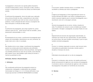 78 79
A propaganda é a técnica de criar opinião pública favorável a
um determinado produto, serviço, instituição ou idéia, visando a
orientar o comportamento humano das massas num determinado
sentido.
II
O profissional da propaganda, cônscio do poder que a aplicação
de sua técnica lhe põe nas mãos, compromete-se a não utilizá-
la senão em campanhas que visem ao maior consumo dos bons
produtos, à maior utilização dos bons serviços, ao progresso das
boas instituições e à difusão de idéias sadias.
III
O profissional da propaganda, para atingir aqueles fins, jamais
induzirá o povo ao erro; jamais lançará mão da inverdade; jamais
disseminará a desonestidade e o vício.
IV
No desempenho do seu mister, o profissional da propaganda agirá
sempre com honestidade e devotamento com seus comitentes, de
modo a bem servir a eles e à sociedade.
V
Nas relações entre os seus colegas, o profissional da propaganda
pautará sua conduta pela estreita observância das definições,
normas e recomendações relativas à ética da profissão, restringindo
sua atividade profissional ao setor de sua escolha, assim elevando,
pelo respeito mútuo, pela lealdade e pela nobreza da atitude, o
nível da sua profissão no País.
Definições, Normas e Recomendações
I - Definições
1.
São considerados profissionais da propaganda somente os
componentes, empregados e colaboradores das entidades
mencionadas nos Artigos 2, 3, 4, 5 e 6 destas definições e cuja
função seja exercida no SETOR DE PROPAGANDA da entidade.
2.
O anunciante, também chamado cliente, é a entidade, firma,
sociedade ou indivíduo que utiliza a propaganda.
3.
A Agência de Propaganda é a firma organizada para exercer as
funções definidas pela ABAP. e que realiza a propaganda para o
cliente e promove negócios para os veículos de propaganda, que a
reconhecem como tal e a ela pagam comissão.
4.
Veículos de propaganda são os jornais, revistas, estações de
rádio, TV, exibidores de cartazes e outras entidades que recebem
autorizações e divulgam a propaganda, aos preços fixados em suas
tabelas.
5.
Representantes de veículos são organizações especializadas, ou
indivíduos que tratam dos seus representados, em geral sediados
em outras praças, dos quais recebem remuneração, e para os quais
também contratam propaganda.
6.
Corretor é o indivíduo registrado no veículo, onde funciona como
intermediário da publicidade remunerada, estando sujeito à
disciplina e hierarquia do veículo.
7.
Publicidade remunerada pode ser ou não ser propaganda.
8.
Comissão é a retribuição, pelos veículos, do trabalho profissional,
devida exclusivamente às agências e aos corretores de propaganda.
A comissão se destina à manutenção das agências e dos corretores
de propaganda e não poderá ser transferida aos anunciantes.
II - Normas
9.
 