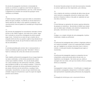 80 81
Os veículos de propaganda reconhecem a necessidade de
manter os corretores e as agências como fonte de negócios e
progresso dos seus empreendimentos e, por isso, a eles reservam
o pagamento da comissão com exclusão de quaisquer outros
indivíduos ou entidades.
10.
A tabela de preços é pública e igual para todos os compradores,
dentro de iguais condições, incumbindo ao veículo observá-la e
fazê-la observar por todos os seus agentes ou prepostos, cujo
reconhecimento como tal poderá ser cancelado por infração deste
dispositivo.
11.
Aos veículos de propaganda fica naturalmente reservado o direito
de dar ou não crédito à agência, não sendo lícito, porém, negar-
lhe a comissão ou recusar-lhe a divulgação do anúncio quando
pago à vista. Excetuem-se os casos em que a matéria não se
enquadre dentro da ética ou quando a agência haja deixado de ser
reconhecida pelo veículo, do que lhe deve ser dado aviso com 90
dias de antecedência.
12.
A comissão percebida pelo corretor não é, necessariamente, a
mesma concedida às agências que dão “delcredere” efetivo e
fazem as cobranças das contas dos veículos aos anunciantes.
13.
Todo trabalho profissional de propaganda faz jus à paga respectiva
nas bases combinadas, na falta destas prevalecendo o preço
comum para trabalhos similares. Em caso de dúvida poderá
ser o preço avaliado por três profissionais indicados, a pedido,
pelo presidente da ABP ou suas similares estaduais. É proscrita
por desleal a prestação de serviços profissionais gratuitos ou
por preços inferiores aos da concorrência, a qualquer título,
excetuados, naturalmente, os casos em que o beneficiário seja
entidade incapaz de remunerá-los e cujos fins sejam de inegável
proveito social coletivo.
14.
Os veículos faturarão sempre em nome dos anunciantes, enviando
as contas à agências por elas responsáveis, para cobrança.
15.
Com o objetivo de incentivar a produção de idéias novas de que
tanto necessita a propaganda, presume-se sempre que a idéia
pertence à Empresa criadora e não pode ser explorada sem que
esta dela se beneficie.
16.
É imoral deturpar ou apresentar de maneira capciosa elementos
de pesquisa ou estatísticas. Recomenda-se também que sempre
que tais dados sejam utilizados como elemento fundamental de
persuasão, mencione-se sua fonte de origem.
17.
O plágio, ou a simples imitação de outra propaganda, é prática
condenada e vedada ao profissional.
18.
O profissional de propaganda deve conhecer a legislação relativa a
seu campo de atividade, e como tal é responsável pelas infrações
que, por negligência ou omissão intencional, levar o cliente a
cometer, na execução do plano de propaganda que sugeriu e
recomendou.
19.
O profissional de propaganda respeita as campanhas de seus
competidores, jamais procurando destruí-las por atos, ou
impedindo a sua divulgação. Nos textos que usa, exalta as
vantagens dos seus temas, sem que isso envolva críticas ou ataques
diretos ao competidor.
20.
A propaganda é sempre ostensiva. A mistificação e o engodo que,
escondendo a propaganda, decepcionam e confundem o público,
são expressamente repudiados pelos profissionais de propaganda.
21.
A obrigação do veículo para com o anunciante limita-se
 