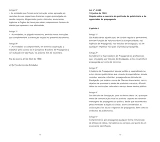 12 13
Artigo 6º
• As entidades que firmam esta Instrução, antes aprovada em
reuniões de suas respectivas diretorias e agora promulgada em
sessão conjunta, diligenciarão junto a Veículos, anunciantes,
Agências e Órgãos de classe para obter compromissos formais de
adesão que apresem a sua efetividade.
Artigo 7º
• As entidades, se julgado necessário, emitirão novas instruções
que complementem a orientação traçada no presente documento.
Artigo 8º
• As entidades se comprometem, em estreita cooperação, a
trabalhar pelo sucesso do II Congresso Brasileiro de Propaganda a
ser realizado em São Paulo, no próximo mês de novembro.
Rio de Janeiro, 23 de Abril de 1968.
a) Os Presidentes das Entidades
Lei nº 4.680
18 junho de 1965
Dispõe sobre o exercício da profissão de publicitário e de
agenciador de propaganda
Capítulo I
Artigo 1º
São Publicitários aqueles que, em caráter regular e permanente,
exercem funções de natureza técnica da especialidade, nas
Agências de Propaganda, nos Veículos de Divulgação, ou em
quaisquer empresas nas quais se produza propaganda.
Artigo 2º
Consideram-se Agenciadores de Propaganda os profissionais
que, vinculados aos Veículos de Divulgação, a eles encaminhem
propaganda por conta de terceiros.
Artigo 3º
A Agência de Propaganda é pessoa jurídica e especializada na
arte e técnica publicitárias que, através de especialistas, estuda,
concebe, executa e distribui propaganda aos Veículos de
Divulgação, por ordem e conta de Clientes Anunciantes, com o
objetivo de promover a venda de produtos e serviços, difundir
idéias ou instituições colocadas a serviço desse mesmo público.
Artigo 4º
São Veículos de Divulgação, para os efeitos desta Lei, quaisquer
meios de comunicação visual ou auditiva capazes de transmitir
mensagens de propaganda ao público, desde que reconhecidos
pelas entidades e órgãos da classe, assim consideradas as
associações civis locais e regionais de propaganda, bem como os
sindicatos de publicitários.
Artigo 5º
Compreende-se por propaganda qualquer forma remunerada
de difusão de idéias, mercadorias ou serviços, por parte de um
anunciante identificado.
 