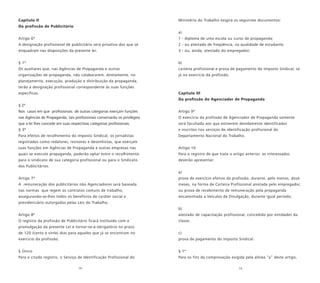 14 15
Capítulo II
Da profissão de Publicitário
Artigo 6º
A designação profissional de publicitário será privativa dos que se
enquadram nas disposições da presente lei.
§ 1º
Os auxiliares que, nas Agências de Propaganda e outras
organizações de propaganda, não colaborarem, diretamente, no
planejamento, execução, produção e distribuição da propaganda,
terão a designação profissional correspondente às suas funções
específicas.
§ 2º
Nos casos em que profissionais de outras categorias exerçam funções
nas Agências de Propaganda, tais profissionais conservarão os privilégios
que a lei lhes concede em suas respectivas categorias profissionais.
§ 3º
Para efeitos de recolhimento do Imposto Sindical, os jornalistas
registrados como redatores, revisores e desenhistas, que exerçam
suas funções em Agências de Propaganda e outras empresas nas
quais se execute propaganda, poderão optar entre o recolhimento
para o sindicato de sua categoria profissional ou para o Sindicato
dos Publicitários.
Artigo 7º
A remuneração dos publicitários não Agenciadores será baseada
nas normas que regem os contratos comuns de trabalho,
assegurando-se-lhes todos os benefícios de caráter social e
previdenciário outorgados pelas Leis do Trabalho.
Artigo 8º
O registro da profissão de Publicitário ficará instituído com a
promulgação da presente Lei e tornar-se-á obrigatório no prazo
de 120 (cento e vinte) dias para aqueles que já se encontram no
exercício da profissão.
§ Único
Para o citado registro, o Serviço de Identificação Profissional do
Ministério do Trabalho exigirá os seguintes documentos:
a)
1 - diploma de uma escola ou curso de propaganda;
2 - ou atestado de freqüência, na qualidade de estudante;
3 - ou, ainda, atestado do empregador;
b)
carteira profissional e prova de pagamento do Imposto Sindical, se
já no exercício da profissão.
Capítulo III
Da profissão do Agenciador de Propaganda
Artigo 9º
O exercício da profissão de Agenciador de Propaganda somente
será facultado aos que estiverem devidamente identificados
e inscritos nos serviços de identificação profissional do
Departamento Nacional do Trabalho.
Artigo 10
Para o registro de que trata o artigo anterior, os interessados
deverão apresentar:
a)
prova de exercício efetivo da profissão, durante, pelo menos, doze
meses, na forma de Carteira Profissional anotada pelo empregador,
ou prova de recebimento de remuneração pela propaganda
encaminhada a Veículos de Divulgação, durante igual período;
b)
atestado de capacitação profissional, concedido por entidades da
classe;
c)
prova de pagamento do Imposto Sindical.
§ 1º
Para os fins da comprovação exigida pela alínea “a” deste artigo,
 