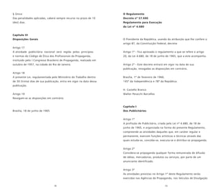 18 19
§ Único
Das penalidades aplicadas, caberá sempre recurso no prazo de 10
(dez) dias.
Capítulo VI
Disposições Gerais
Artigo 17
A atividade publicitária nacional será regida pelos princípios
e normas do Código de Ética dos Profissionais da Propaganda,
instituído pelo I Congresso Brasileiro de Propaganda, realizado em
outubro de 1957, na cidade do Rio de Janeiro.
Artigo 18
A presente Lei, regulamentada pelo Ministério do Trabalho dentro
de 30 (trinta) dias de sua publicação, entra em vigor na data dessa
publicação.
Artigo 19
Revogam-se as disposições em contrário.
Brasília, 18 de junho de 1965
O Regulamento
Decreto nº 57.690
Regulamento para Execução
da Lei nº 4.680
O Presidente da República, usando da atribuição que lhe confere o
artigo 87, da Constituição Federal, decreta:
Artigo 1º - fica aprovado o regulamento a que se refere o artigo
20, da Lei 4.680, de 18 de junho de 1965, que a este acompanha.
Artigo 2º - Este decreto entrará em vigor na data de sua
publicação, revogadas as disposições em contrário.
Brasília, 1º de fevereiro de 1966;
145º da Independência e 78º da República.
H. Castello Branco
Walter Peracchi Barcellos
Capítulo I
Dos Publicitários
Artigo 1º
A profissão de Publicitário, criada pela Lei nº 4.680, de 18 de
junho de 1965, e organizada na forma do presente Regulamento,
compreende as atividades daqueles que, em caráter regular e
permanente, exercem funções artísticas e técnicas através das
quais estuda-se, concebe-se, executa-se e distribui-se propaganda.
Artigo 2º
Considera-se propaganda qualquer forma remunerada de difusão
de idéias, mercadorias, produtos ou serviços, por parte de um
anunciante identificado.
Artigo 3º
As atividades previstas no Artigo 1º deste Regulamento serão
exercidas nas Agências de Propaganda, nos Veículos de Divulgação
 