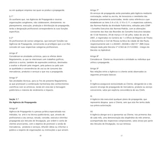 20 21
ou em qualquer empresa nas quais se produz a propaganda.
§ 1º
Os auxiliares que, nas Agências de Propaganda e noutras
organizações congêneres, não colaborarem, diretamente, no
planejamento, execução, produção e distribuição da propaganda,
terão a designação profissional correspondente às suas funções
específicas.
§ 2º
Os profissionais de outras categorias, que exerçam funções nas
Agências de Propaganda, conservarão os privilégios que a Lei lhes
concede em suas respectivas categorias profissionais.
Artigo 4º
Consideram-se atividades artísticas, para os efeitos deste
Regulamento, as que se relacionam com trabalhos gráficos,
plásticos e outros, também de expressões estéticas, destinados
a exaltar e difundir pela imagem, pela palavra ou pelo som
as qualidades e conveniências de uso ou de consumo das
mercadorias, produtos e serviços a que visa a propaganda.
Artigo 5º
São atividades técnicas, para os fins do presente Regulamento,
as que promovam a combinação harmoniosa dos conhecimentos
científicos com os artísticos, tendo em vista dar à mensagem
publicitária o máximo de rendimento e impacto.
Seção 1.ª
Da Agência de Propaganda
Artigo 6º
Agência de Propaganda é a pessoa jurídica especializada nos
métodos, na arte e na técnica publicitários, que, através de
profissionais a seu serviço, estuda, concebe, executa e distribui
propaganda aos Veículos de Divulgação, por ordem e conta de
clientes anunciantes, com o objetivo de promover a venda de
mercadorias, produtos e serviços, difundir idéias ou informar o
público a respeito de organizações ou instituições a que servem.
Artigo 7º
Os serviços de propaganda serão prestados pela Agência mediante
contratação, verbal ou escrita, de honorários e reembolso das
despesas previamente autorizadas, tendo como referência o que
estabelecem os itens 3.4 a 3.6, 3.10 e 3.11, e respectivos subitens,
das Normas-Padrão da Atividade Publicitária, editadas pelo CENP
- Conselho Executivo das Normas-Padrão, com as alterações
constantes das Atas das Reuniões do Conselho Executivo datadas
de 13 de fevereiro, 29 de março e 31 de julho, todas do ano de
2001, e registradas no Cartório do 1 o Ofício de Registro de Títulos
e Documentos e Civil de Pessoa Jurídica da cidade de São Paulo,
respectivamente sob n o 263447, 263446 e 282131”.(NR) (nova
redação dada pelo Decreto nº 4.563 de 31/12/2002 - íntegra do
Decreto no Apêndice)
Artigo 8º
Considera-se Cliente ou Anunciante a entidade ou indivíduo que
utiliza a propaganda.
Artigo 9º
Nas relações entre a Agência e o cliente serão observados os
seguintes princípios básicos:
I)
A Agência assegurará exclusividade ao Cliente, obrigando-se a não
assumir encargo de propaganda de mercadoria, produto ou serviço
concorrente, salvo por explícita concordância de seu Chefe.
II)
A Agência não executará qualquer plano de propaganda, que
represente despesa para o Cliente, sem que este lhe tenha dado
sua prévia autorização.
III)
A Agência obrigar-se-á a apresentar ao Cliente, nos primeiros dias
de cada mês, uma demonstração dos dispêndios do mês anterior,
acompanhada dos respectivos comprovantes, salvo atraso por parte
dos Veículos de Divulgação, na sua remessa.
 