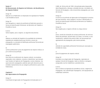 26 27
Seção 4.ª
Da Remuneração, do Registro da Profissão e do Recolhimento
do Imposto Sindical
Artigo 18
Aplicam-se ao Publicitário as disposições da Legislação do Trabalho
e da Previdência Social.
Artigo 19
Será obrigatório o registro da profissão de Publicitário perante o
Serviço de Identificação Profissional, do Ministério do Trabalho e
Previdência Social.
§ único
Serão exigidos, para o registro, os seguintes documentos:
a)
diploma ou atestado de freqüência (na qualidade de estudante),
expedido por estabelecimento que ministre o ensino da
propaganda, ou atestado de habilitação profissional fornecido por
empregador publicitário;
b)
carteira profissional e prova do pagamento do imposto sindical, se
já no exercício da profissão.
Artigo 20
Para efeito de recolhimento do imposto sindical, os jornalistas
registrados como redatores, revisores e desenhistas, que exerçam
suas funções em Agências de Propaganda e outras empresas, nas
quais executem propaganda, poderão optar pelo desconto para a
entidade representativa de sua categoria profissional ou para a dos
Publicitários.
Capítulo II
Dos Agenciadores de Propaganda
Artigo 21
A profissão de Agenciador de Propaganda instituída pela Lei nº
4.680, de 18 de junho de 1965 e disciplinada pelas disposições
deste Regulamento, abrange a atividade dos que, vinculados aos
Veículos de Divulgação, a eles encaminham propaganda, por conta
de terceiros.
Artigo 22
O exercício da profissão de Agenciador de Propaganda é privativo
dos que estiverem, nesta categoria, inscritos e identificados no
Serviço de Identificação Profissional do Ministério do Trabalho e
Previdência Social.
Artigo 23
São exigidos para o registro referido no artigo anterior:
a)
prova, através de anotações da carteira profissional, do exercício
efetivo da profissão, durante doze (12) meses, no mínimo, ou do
recebimento, mediante documento hábil, de remuneração por
agendamento de propaganda, pelo mesmo período;
b)
atestado de capacidade profissional fornecido por associação ou
entidade de classe;
c)
prova de pagamento do imposto sindical.
Artigo 24
Estendem-se ao Agenciador de Propaganda, registrado em
qualquer Veículo de Divulgação, todos os direitos e vantagens
assegurados nas leis trabalhistas e previdenciárias.
§ único
Para os efeitos da legislação de previdência social, o Agente de
Propaganda, sem subordinação empregatícia, será equiparado ao
trabalhador autônomo.
 