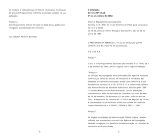 30 31
os modelos e instruções que se fizerem necessários à execução
do presente Regulamento e dirimirá as dúvidas surgidas na sua
aplicação.
Artigo 34
Este Regulamento entrará em vigor na data de sua publicação,
revogadas as disposições em contrário.
(ass.) Walter Peracchi Barcellos
A Alteração
Decreto Nº 4.563
31 de dezembro de 2002.
Altera o Regulamento aprovado pelo
Decreto n o 57.690, de 1 o de fevereiro de 1966, para a execução
da Lei n o 4.680,
de 18 de junho de 1965 e Revoga o Decreto Nº 2.262 de 26 de
junho de 1997.
O PRESIDENTE DA REPÚBLICA , no uso da atribuição que lhe
confere o art. 84, inciso IV, da Constituição,
D E C R E T A :
Artigo 1º
O art. 7 o do Regulamento aprovado pelo Decreto n o 57.690, de 1
o de fevereiro de 1966, passa a vigorar com a seguinte redação:
“Artigo 7º
Os serviços de propaganda serão prestados pela Agência mediante
contratação, verbal ou escrita, de honorários e reembolso das
despesas previamente autorizadas, tendo como referência o que
estabelecem os itens 3.4 a 3.6, 3.10 e 3.11, e respectivos subitens,
das Normas-Padrão da Atividade Publicitária, editadas pelo CENP
- Conselho Executivo das Normas-Padrão, com as alterações
constantes das Atas das Reuniões do Conselho Executivo datadas
de 13 de fevereiro, 29 de março e 31 de julho, todas do ano de
2001, e registradas no Cartório do 1 o Ofício de Registro de Títulos
e Documentos e Civil de Pessoa Jurídica da cidade de São Paulo,
respectivamente sob n o 263447, 263446 e 282131”.(NR)
Artigo 2º
Os órgãos e entidades da Administração Pública Federal, direta e
indireta, que mantenham contrato com Agência de Propaganda
deverão renegociar, em benefício da Administração, as cláusulas de
remuneração da contratada.
 